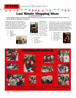 pths

#connect//December 2013

Last Minute Shopping Ideas

JoannaPollock|StaffWriter
For the holidays, Pinterest is the perfect website that gives you resourceful ideas. It is well equipped with some creative last
minute gift ideas for girls, guys, and parents.
Holiday gift for a girl: Not sure what to
buy that teen girl on your list? What does
she like? Do you know? Do they know?
(Clothes are dangerous; wrong size, wrong
style, and wrong decade). Here are my top
five gift ideas for teen girls on your list.
•	
•	
•	
•	
•	

Scarves
Shoes
Perfume
iPhone cases
Makeup

AP Images Pedroncelli

•	
•	
•	
•	
•	

Holiday gift for
a guy: not sure
what to buy for a
teen guy on your
list? Here are my
top five gift ideas
for a teen boy
this year. Perfect
for your boyfriend, brother,
cousin, or friend.

Video games
Cologne
Gas money
New pair of shoes
Headphones

Holiday gift for a parent: You are down to the
most difficult people on your holiday gift list:
mom and dad. Even if you have already blown
through your holiday gift budget, you can
still get your parents a unique, thoughtful gift
without spending a lot of money. Here are my
top five gift ideas for parents for this year.
•	
•	
•	
•	
•	

AP Images Lee

Homemade picture frames
Homemade baskets of gifts
Family photos
Homemade card
Chocolate
AP Images Kaster

#holidaythrowback

These throwback photos were taken at McMurray Elementary School when we were in grades four to six. Every holiday
season the PTA held parties for us where we participated in festive games and activities. My hope is that these pictures don’t
embarrass you, but remind you of our enjoyable time in elementary school.

08

Layout by EmmaLee Ducoeur

 