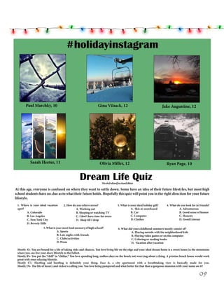#holidayinstagram

Paul Marchky, 10

Gina Vilsack, 12

Sarah Heeter, 11

Olivia Miller, 12

Jake Augustine, 12

Ryan Page, 10

Dream Life Quiz
NicoleFolino|SectionEditor

At this age, everyone is confused on where they want to settle down. Some have an idea of their future lifestyles, but most high
school students have no clue as to what their future holds. Hopefully this quiz will point you in the right direction for your future
lifestyle.
1. Where is your ideal vacation
spot?
A. Colorado
B. Los Angeles
C. New York City
D. Beverly Hills

2. How do you relieve stress?
A. Working out
B. Sleeping or watching TV
C. I don’t have time for stress
D. Shop till I drop

	
	
	
	

5. What is your most fond memory of high school?
	
A. Sports
	
B. Late nights with friends
	
C. Clubs/activities
	
D. Prom

3. What is your ideal holiday gift?
	
A. Skis or snowboard
	
B. Car
	
C. Computer
D. Clothes

4. What do you look for in friends?
A. Adventurous
B. Good sense of humor
C. Honesty
D. Good Listener

	
	
	
	

6. What did your childhood summers mostly consist of?
	
A. Playing outside with the neighborhood kids
	
B. Playing video games or on the computer
	
C. Coloring or reading books
	
D. Vacation after vacation

Mostly A’s- You are bound for a life of taking risks and chances. You love living life on the edge and your ideal dream home is a sweet house in the mountains
where you can live your dicey lifestyle to the fullest.
Mostly B’s- You put the “chill” in “chillax.” You love spending long, endless days on the beach not worrying about a thing. A pristine beach house would work
great with your relaxing lifestyle.
Mostly C’s- Hustling and bustling is definitely your thing. Face it, a city apartment with a breathtaking view is basically made for you.
Mostly D’s- The life of luxury and riches is calling you. You love being pampered and what better for that than a gorgeous mansion with your name on it?

09

 