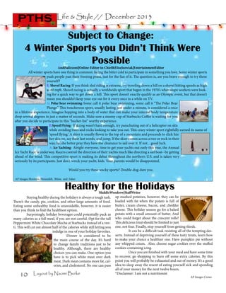 pths

Life & Style // December 2013

Subject to Change:
4 Winter Sports you Didn’t Think Were
Possible

AndiSalizzoni|Online-Editor-in-Chief&EliseJozwiak|EntertainmentEditor
All winter sports have one thing in common: facing the bitter cold to participate in something you love. Some winter sports
push people past their freezing point, just for the fun of it. The question is, are you brave enough to try these
yourself?  
E: Shovel Racing-If you think sled riding is extreme, try traveling down a hill on a shovel hitting speeds as high
as 60 mph. Shovel racing is actually a worldwide sport that began in the 1970’s when slope workers were looking for a quick way to get down a hill. This sport doesn’t exactly qualify as an Olympic event, but that doesn’t
mean you shouldn’t keep your eye out for it every once in a while on TV.
A: Polar bear swimming-Some call it polar bear swimming, some call it “The Polar Bear
Plunge.” This treacherous sport, usually lasting just under a minute, is considered a once
in a lifetime experience. Imagine hopping into a body of water that can make your internal body temperature
drop several degrees in just a matter of seconds. Make sure a steamy cup of Starbucks Coffee is waiting for you
after you decide to participate in this “bucket-list” worthy experience.  
E:Speed Flying- If skiing wasn’t hard enough, try parachuting out of a helicopter on skis
while avoiding trees and rocks looking to take you out. This crazy winter sport rightfully earned its name of
‘speed flying.’ A skier is usually flown to the top of a mountain and proceeds to click his/
her skis on, say their last words, and jump. If the skier comes across a tree or rock in their
way, he/she better pray they have the clearance to sail over it. If not…good luck.
A: Ice Yachting- Alright everyone, time to get your yachts out early this year, the Annual
Ice Yacht Race is underway. Racers control the direction of their yachts much like directing a sail boat--by getting
ahead of the wind. This competitive sport is making its debut throughout the northern U.S. and is taken very
seriously by its participants. Just don’t wreck your yacht, kids. Your parents would be disappointed.
	

Would you try these wacky sports? Double-dog-dare you.
AP Images Montoya, Heisenfelt, Bilow, and Faber

Healthy for the Holidays

MaddieWoodrow|StaffWriter
	
Staying healthy during the holidays is always a tough task. up mashed potatoes, however, they can be
There’s the candy, pie, cookies, and other large amounts of food. loaded with fat when the potato is full of
Eating some unhealthy food is unavoidable, however, it is easier butter, cream cheese, bacon, and cheddar
cheese. This holiday season go for a baked
than you think to find the healthiest option.
	
Surprisingly, holiday beverages could potentially pack as potato with a small amount of butter. And
many calories as a full meal, if you are not careful. Opt for the tall who could forget about the crescent rolls?
Peppermint White Chocolate Mocha at Starbucks instead of a ven- This delicious treat should be limited to just
ti. This will cut out almost half of the calories while still letting you one, not four. Finally, stop yourself from getting thirds.
It can be a difficult task resisting all of the tempting desindulge in one of your holiday favorites. 	
	
Dinner is considered to be serts. Instead of depriving yourself of these tasty treats, learn how
the main course of the day. It’s hard to make your choice a healthier one. Have pumpkin pie without
to change family traditions just to be any whipped cream. Also, choose sugar cookies over the stuffed
healthy. Although, there are healthy cookies containing icing.
Once you are finished with your meal and have some time
choices you can make. One option you 	
have is to pick white meat over dark to recover, go shopping to burn off some extra calories. By this
meat. Dark meat contains more fat, cal- point you will probably be exhausted and out of money. It’s a good
ories, and cholesterol. No one can pass idea to sleep away the resent of eating yourself sick and spending
all of your money for the next twelve hours.
*Disclaimer: I am not a nutritionist
Layout by Naomi Burke

10

AP Images Crowe

 