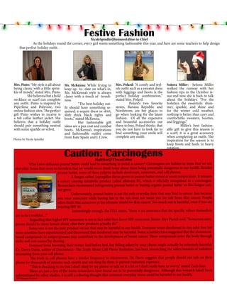 Festive Fashion

NicoleSpindler|BusinessEditor-in-Chief
As the holidays round the corner, every girl wants something fashionable this year, and here are some teachers to help design
that perfect holiday outfit.

Mrs. Pinto: “My style is all about
being classic with a little sprinkle of trendy,” stated Mrs. Pinto.
	
She believes that a bold
necklace or scarf can complete
any outfit. Pinto is inspired by
Piperlime and Polyvore, two
online fashion sites. The perfect
gift Pinto wishes to receive is
a tab collar leather jacket. She
believes that a holiday outfit
should pair something neutral
with some sparkle or velvet.
Photos by Nicole Spindler

Ms. McKenna: While trying to
keep up- to- date on what’s in,
Ms. McKenna’s style is always
classy with a touch of trendiness.
	
“The best holiday outfit should have something sequined, a sequin dress or skirt,
with thick black tights and
boots,” stated McKenna.
	
Her fashionable gift
ideas are a pea coat and combat
boots. McKenna’s inspirations
and fashionable outfits come
from Kate Spade and J. Crew.

Mrs. Polard: “A comfy and stylish outfit such as a sweater dress
with leggings and boots is the
perfect holiday combination,”
stated Mrs. Polard.
	
Polard’s two favorite
stores, Banana Republic and
Nordstrom, are her places to
go when looking for the latest
fashion. Of all the expensive
and beautiful accessories out
there to buy, Polard thinks that
you do not have to look far to
find something; your smile will
complete any outfit.

Caution: Carcinogens

Señora Miller: Señora Miller
walked the runway with her
fashion tips in the October issue and now she is back to talk
about the holidays. “For the
holidays the essentials: shimmer, sparkle, and shine and
for the winter cold weather,
nothing is better than cozy and
comfortable sweaters, booties,
and leggings.”
	
Miller’s best fashionable gift to give this season is
a scarf; it is a great accessory
when completing an outfit. The
inspiration for the season is to
keep boots and heels in heavy
rotation.

MadiStart|PTFocusEditor
Who knew delicious peanut butter could lead to something as awful as cancer? Carcinogens are hidden in items that we use
	
everyday. Items that seem so harmless that we would never think twice about them being potentially dangerous to our health. Besides
peanut butter, some of these culprits include deodorant, sunscreen, and cell phones.
A fungus called Aspergillus flavus grows in peanut butter stored at room temperature. It releases
a cancer causing metabolic product called aflatoxin B1, which is officially recognized as a carcinogen.
Researchers recommend refrigerating peanut butter or buying organic peanut butter so this fungus cannot grow.
Unfortunately, peanut butter is not the only everyday item that may lead to cancer. Just because
you wear sunscreen while having fun in the sun does not mean you are safe from skin cancer. People
often think that sunscreen is the ultimate shield for skin cancer. Too much sun is harmful, even if you are
wearing SPF 50.
Interestingly enough, the FDA states, “there is no assurance that the specific values themselves
are in fact truthful…”
Regarding that higher SPF sunscreen is not in fact safer then lower SPF sunscreen. Junior Alex Pacich said, “Sunscreen companies should be more honest about what their products actually do.”
Sunscreen is not the only product we use that may be harmful to our health. Everyone wears deodorant to stay odor free but
	
some scientists have experimented and discovered that deodorant may be harmful. Some scientists have suggested that the aluminumbased compounds in antiperspirants may contribute to the development of breast cancer. These compounds enter the body through
nicks and cuts caused by shaving.
Everyone loves browsing their twitter feed before bed, but falling asleep by your phone might actually be extremely harmful.
Dr. Devra Davis, author of Disconnect--The Truth About Cell Phone Radiation, has been researching the safety hazards of radiation
emanating from your cell phone.
The truth is, cell phones have a similar frequency to microwaves. Dr. Davis suggests that people should not talk on their
phone for thousands of minutes each month and not sleep by them to prevent radiation exposure.
“This is shocking to me but I don’t sleep by my phone or talk on it a lot so I don’t really have to worry,” stated Zach Jaap.
These are just a few of the items researchers have found out to be potentially dangerous. Although this research hasn’t been
substantiated by other studies, it is still a sobering thought that common everyday items could be harmful to our health.
AP Images Crowe

 