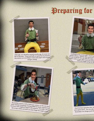 Preparing for

never too
Although, you should’ve started months ago, it’s
ate. Tinsel and holly are great but my favorite
late to decor
scissors
decorations are snowflakes! Grab some paper and
cutting!
and get

The holiday
se
early? Instea ason is full of delicious
cuisine, so w
d of packing
hy not start
a
horizons wit
h spaghetti to boring PB&J for lunch,
expand your
pped with po
late syrup, ca
ptarts, choco
ndy, and don’
late, chocot you dare fo
rget the map
le syrup!

Looking fo
perfect answr the perfect gift? Fresh
are just so go er. Yummy and warm -bak
an
candy canes od! You can add chocola d O
, or any other
te c
tr
milk and map eat you enjoy.
le syrup for d
ip

(Mr. Su
Don’t let those grinches
. You can take
your spirits down
ck the
Remember two things; pa

 