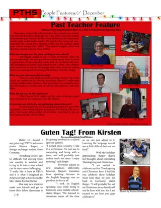 pths

People Features// December

Past Teacher Feature

RebeccaPerryman|WebsiteEditor-In-Chief & KelseyHunter|SportsEditor

Elementary and middle school teachers have molded our student
body since the first day of kindergarten. A few of these teachers include
the humorous gym teacher Mr. Shaw from McMurray, the enthusiastic
seventh grade social studies teacher Mr. Maiolo, the caring and compassionate Mrs. Gropp from Pleasant Valley, and the comical eighth
grade science teacher, Mrs. Palko. They shared insights, advice and
what they learned from the Class of 2014.

What has changed over the years teaching at your school?
	
“The biggest change in my 21 years at Pleasant Valley has
been in technology. We have gone from writing lesson plans by hand
to typing them on the computer in files that can be shared electronically throughout the district and stored on the N drive. Also children
spend more time in front of technology rather than creatively making
projects or running and interacting with friends,” said Mrs. Gropp.

Mrs. Gropp

What are your best memories teaching?
	
“I have so many great memories teaching science. I love what
I teach and couldn’t ask for a better curriculum. More so, I really enjoy
teaching middle school students. They are always very excited to complete the hands-on activities and ask off the wall questions,” said Mrs.
Palko.
What did the class of 2014 teach you?
	
“[The Class of 2014 taught me] the value of having a good
sense of humor in the classroom,” said Mr. Maiolo.

Mrs. Palko
Mr. Maiolo

Do you have any advice for the graduating seniors this year?
	
“I would simply say [to the graduating seniors] to give 100%
of yourself in everything that you do and you will end up with no regrets. Don’t accept failure; strive to be the best. Good luck to you on
your journey ahead,” said Mr. Shaw.

Mr. Shaw
Photos by Kelsey Hunter and Rebecca Perryman

Guten Tag! From Kirsten
	
Hello! Or should I
say guten tag? PTHS welcomes
junior Kirsten Rieper, a
foreign exchange student from
Germany.
                Switching schools can
be difficult, but moving from
one country to another and
trying to fit into a new school
can be even more challenging.
“I really like it here at PTHS
and it is what I imagined an
American high school would be
like,” stated Kirsten Rieper
               One way new students
make new friends and get to
know their fellow classmates is

14

BrennaWoodside|StaffWriter
by getting involved in a school so we can just adjust to it.
sport or activity.
Learning the language overall
“I joined cross country, I like was a little difficult but not too
it a lot because I’m not use to hard.”
competing and being with a                               With the holidays
team, and will probably join approaching Rieper shared
indoor track too since I enjoy her thoughts about celebrating
running,” said Rieper
Thanksgiving and Christmas.
                        Everyone adjusts to 	
“I am  excited to
new situations differently, celebrate my first Thanksgiving
however, Rieper’s transition and Christmas here, I feel like
from speaking German to you celebrate these holidays
the English language was no more here than we ever did
problem for her at all 
back in Germany,” stated
	
“I took an English Rieper. “I will probably be sad
speaking class while living in on Christmas, as my family will
Germany since middle school,” not be here with me, but I am
stated Rieper. “We listened to excited to see how you guys
American music all the time celebrate it.”

Photos by Brenna Woodside

 