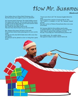 How Mr. Sussman

JillianKovac|St
Every Indian down in Peters liked Christmas a lot…
But Mr.Sussman who taught in room 214, did NOT!
Mr. Sussman hated Christmas! The whole holiday season!
Now please don’t ask why.  No one quite knows the reason.  
It could be that he liked math way too much and the whole
holiday season just didn’t add up.   
But I think the most likely reason of all,
May have been that his heart was pi sizes too small.
But, whatever the reason, his heart or the math,  
He stood there before break, planning how to carry out his
wrath.
Staring out at his class full of chatty teens with a sour, Sussman frown,
He planned and he plotted on how to bring their spirits
down.

“I know just what to do!” Mr. Sussman laughed about his
trick,
As he prepared his costume to look just like St. Nick
“All I need is a reindeer or two,” Mr. Sussman looked
around,
But since we live in Western Pennsylvania there were none
to be found.
Mr. Sussman didn’t let this problem stop his plan.
“A student shall do,” as he searched for a nice young man.
That’s when he spotted Max walking in the hall,
He said, “If you help me I will award bonus points to all.”
He couldn’t resist. He couldn’t refuse,
Max agreed to help no matter what he had to do.

 