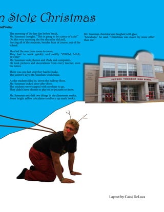 n Stole Christmas

taffWriter
The morning of the last day before break,
Mr. Sussman thought, “This is going to be a piece of cake!”
On this very morning the fire alarm he did pull,
Forcing all of the students, besides Max of course, out of the
school.

Mr. Sussman chuckled and laughed with glee,
“Mwahaha,” he said, “Christmas was stolen by none other
than me!”

Max led the way from room to room,
They had to work quickly and swiftly “ZOOM, MAX,
ZOOM!”
Mr. Sussman took phones and iPads and computers,
He took pictures and decorations from every teacher, even
the tutors
There was one last stop they had to make,
The janitor’s keys Mr. Sussman would take.
As the students filed in, down the hallway floor,
Mr. Sussman locked door after door.
The students were trapped with nowhere to go,
They didn’t have phones to play on or pictures to show.
Mr. Sussman only left two things in the classroom nooks,
Some bright yellow calculators and torn up math books.

Layout by Cassi DeLuca

 