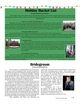 Holiday Bucket List
KassiannaPolitis|#connectEditor
	
As the holiday season nears, adults scurry to find the most effective prices for the best gifts while students are piled to the sky
with homework and tests. This year, take some of the stress away by knocking out one or two of the holiday activities listed on the Holiday Bucket List.
			
1. Choose, cut, and buy a real Christmas Tree
	
What better way is there to open presents than to open them under a real Christmas tree? Gather your family
and head to Candle Tree Farm in Washington County. Here the full experience is provided. You can walk or ride a wagon
into the field, choose from thousands of Christmas trees, and even cut it down yourself. Afterwards, come inside and
enjoy a complimentary cup of hot chocolate or coffee. This is quality fun for the entire family as a real tree will complete
the Christmas experience, imprinting the senses of smell, sight, and touch that will create lasting family memories.
			
2. Bring back childhood memories
	
We all remember those days when the first snow fell and everyone rushed outside to play in it. Bring back your
childhood memories this holiday season. Gather your friends, and start with the old classic snow ball fight. Afterwards, change gears a little and get
ready to build and decorate a snowman. Although it may not come to life, do not forget to add a top hat! Save the best for last, and end the outdoor
adventure by sledding. Wrap up this fun filled day with a warm cup of a hot chocolate and a holiday movie.
3. Downtown at PPG
	
Bundle up, rent some skates, grab your friends, and head down town for a fun filled evening at PPG. First,
stop at the amazing PPG ice rink and surround yourself with the ones you love, a 65-foot tall Christmas tree, and
holiday themed songs. Then, warm up in the PPG Wintergarden as you enjoy the breathtaking “Spirits of Giving from Around the World” exhibit. This exhibit features a 32-foot tall
Christmas tree and sixteen life-sized Santa Clauses representing sixteen different countries.
PPG Ice skating and the Santa Clause display is the perfect combination for a delightful holiday packed day.

			
			
4. Times Square for News Year’s Eve
	
Where is the craziest, noisiest, and most amazing place to celebrate the New Year? You guessed it, Times Square. Enjoy
six hours of live music performances, celebrity guests, and time in New York City. As the anticipation of thousands wait for
midnight, do not forget to set your resolutions for the new year. And as the countdown comes to an end, the famous ball drop
occurs exactly as the clock strikes midnight.
Photos by AP Images Franklin II, Kaster, and Srakocic

Bridegroom
KourtneyMartin|StaffWriter

	
Gay marriage is an ongoing debate in the United States.
The country seems to be going in circles instead of resolving the
issue. While some states have made gay marriage legal, other states
are vehemently fighting for it to be banned altogether. Although
the government plays a key role in deciding the legality of it, the
people also have an impact. Significant people protest in forms
of marches, lectures, and movies. Bridegroom, directed by Linda
Bloodworth-Thomason tackles this controversial issue.		
It tells the heart wrenching story of Shane Bitney Crone and
Tom Bridegroom. The happy couple has been committed to each
other for six years and has done everything together. Tom was a
brilliant photographer who had a successful business going. One
day, he decided to go on the roof of a high story building when
he tragically slipped off the edge and fell to his death. Shane was
completely crushed and turned to his family for support. The
day the funeral arrived, Tom’s family forbid Shane to attend and
would not even allow him to see his body one last time. Shane was
devastated, distraught, and confused; it left him wondering what
kind of people would go to that length to ruin someone’s life.
	
They completely shut Shane out, financially and

emotionally; Tom’s family removed all memories of Shane from
Tom’s estate, including pictures of them. They refused to give
Shane even a penny of the money that they had saved together
over the years. This prompted Shane to
make Bridegroom so his voice could
be heard and give people without
legal protections the help they need.
Bridegroom opens a window into the
issue of marriage equality like no
speech ever could. It shines a light on
the important lessons in life, such as
fairness and equality. 		
	
Bridegroom was a hit in
the theaters and is now a popular
documentary on Netflix. The movie
has also won numerous awards for best
documentary of 2013.This movie is a
highly recommended must see by the NY Times.
Photo by AP Images Vogel

19

 
