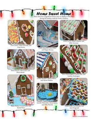 Home Sweet Home

These delicious Gingerbread houses were on display at PPG Place
during the holidays made by Foods I students.

Anna Cocco, Parker Delaney, and
Abby Strennan
Evan Lantry, Adam Jaworski, and
Greg Serena

Gabby Quarture, Demi Blair,
and Megan Kinney

Elena Haynes, Niki Lester, and
Olivia Bondi

Nicco Mastrangelo, Connor Pike, and
Lindsay Pendergast
Jordan Harakal, Alanna Weiss,
and Alyssa Watkins

Teachers
Blake Dickey, Crystal Ecker, and
Rachel Hino

Jennifer Holcombe, Alyssa James,
and Abby Marnik

Seana Soika, Lexi Rhoads, and
Jane Fitzgerald

Photos by Samantha Abraham

 
