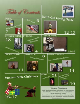 Table of Contents
Sports:

Boy

s So

onth
the M
f
etes o

ccer

6

Kelf ’s Gift
Giv

ing Guide

Athl

7

12-13

Entertainment:

PT Focus:

18
Hol
iday
Bu

cket
L

ist

Life and Style:

ario
nd M
oa
Nicc trangelo
Mas

Student Work:

4
#Connect:

22-23

8

Holiday
Instagra
ms

hion
e Fas
v
Festi

People Features:

e
eacher F
School T
Past

atures

11
as
Sussman Stole Christm

News:

echt
Dr. W

21

ge:
Chan
ct to inter
Subje me W
Extre ports
S

14
10

Mission Statement

16-17

Smoke Signals is produced six times a school year by the students of
Media II, III, IV Journalism Staff at Peters Township High School.
The staff adviser is Mrs. N. Sitler.
Commentaries, reviews, and opinion columns are the expressed opinion of the author and not of Smoke Signals, its adviser, or the Peters
Township School District.

 