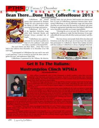 pths

PT Focus // December

Bean There…Done That; CoffeeHouse 2013

BaileyFink|StaffWriter
	
CoffeeHouse, the annual and Mrs. Kuhn, the tech director. Both teachers are veterans and
variety show sponsored by Thespian have 23 years of CoffeeHouse experience between them. SponTroupe 185, was a great way to enjoy soring CoffeeHouse is not all bottomless mugs and cheesecake;
the talents of other students while choosing acts and hosts that the majority of students will enjoy.
enjoying hot beverages and pastries. 	 Picking an appropriate leadership team that helped CoffeeHouse
	
	
CoffeeHouse 2013 had all run as smoothly as possible was a major responsibility.
of the legendary bottomless mugs 	
“Choosing the acts is not easy! Ms. Wilmus and I work
while hosts Savannah Brooks and together after auditions to make the final decisions. It was espeRachael Ferraco provided lots of cially difficult this year with all of the variety and talent,” said Mrs.
laughs.		
Kuhn.
	
	
“CoffeeHouse was a great op- 	
This time of year, most people think of hot chocolate and
portunity for my band to perform in Christmas carols that will not get out of your head. The students
front of a live audience,” said senior that participated in Coffeehouse shared these holiday favorites
Artwork by Diana Sarnicke
A.J. Clark, a member of the band FYFS.
with their audience. CoffeeHouse is always a highlight of the holi	
This year’s theme was Bean There… Done That. It was
held in the cafeteria from December 12 to December 14 at 7:00
each night.
	
“I participated in CoffeeHouse last year and it was such
a cool experience. I was so excited to see how the show came together this year,” said sophomore Nikki Wall.
	
CoffeeHouse is sponsored by Ms. Wilmus, the director,
	

Artwork by Ms. Wilmus

Get It To The Italians:
Mastrangelos Clinch WPIALs
OliviaGlod|StaffWriter

	 Most athletes symbolically refer to their teammates as family members, rather than just other
competitors who help them score goals or win games. However, in some particular cases, teammates
are actually siblings. The WPIAL champion boys soccer team contains three sets of brothers including
junior twins Mario and Nicco Mastrangelo.
	 The Italian duo began playing soccer at the age of four and have not lost touch with the ball since.
“Every parent signs their kid up to play soccer when they’re little,” said Mario, the older twin by thirty
minutes. “As soon as we joined the grass hopper league we immediately loved the sport and we love it
even more now.”
	 After playing on travel and cup teams their entire childhood, the twins are proud to admit that
their most memorable soccer experiences have been with the high school varsity squad. Within their
first three years of high school, Mario and Nicco have not only played, but also started, for a team that
has faced rivals for the past two years in the WPIAL Championships.
This season, the team won WPIALs due to a goal scored by Mario. Just
like the twins in the notable Will Ferrell movie “Kicking and Screaming,” Nicco and Mario constantly are hearing, “Pass the ball to the Italians!”
	
“The most memorable on-field moment with Nicco was when I assisted him a pass with 58
seconds left in the second half and him scoring the game winning goal in the WPIAL semi-final playoffs against our rivals, Canon Mac,” stated Mario. “He and I always know where the other is on the field
at all times without even realizing.”
	
“It’s awesome,” Nicco says when describing living the life of a twin. “There’s always someone
to joke around with or get help from. On the field, we know what each other are thinking and our
chemistry is strong.”
	
The Mastrangelo brothers prove that twin telepathy is not a myth through their numerous
accomplishments. They hope this superstition can help the team improve and reach even greater success next year. The season may be over for this year, but the duo is already ecstatic to play together for
possibly the last time next season of their senior year.
Photos by Olivia Glod and

04

Layout by Val Mikec

Samantha Abraham

 