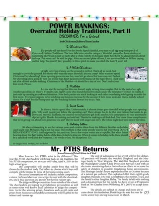 POWER RANKINGS:

Overrated Holiday Traditions, Part II
DISCLAIMER: I’m a Grinch
JoshGlicksman|EditoralTeamLeader
			

5. Christmas Ham

	
Do people still eat these? For the Smoke Signals faithful, you may recall egg nog from part I of
Overrated Holiday Traditions. The ham falls into a similar category. Wouldn’t you rather have a turkey or
something else? Ham is just so nasty after a while. Maybe it’s because there have been no classic movies about
turkeys. The same can’t be said for pigs. After my second plate of ham, I just envision Babe or Wilbur crying
out for help. Too much? Very possibly. Is this a pitch to make you ditch the ham? I won’t tell.

4. A White Christmas	

			A light covering of snow on the ground is perfect. That’s all we need. Just
enough to cover the ground. For those who want the mass snowfall: are you crazy? Who wants to spend
Christmas Day shoveling? Wow, opening presents was fun, now let’s go shovel for hours on end. Perfect.
My shoveling job is going to turn out worse than Janet Jackson’s performance at the Super Bowl. I just want
eat a lot of food and do nothing. Christmas is like Shabbat—it should be a day of rest. Don’t make your
kids work. Please.

3. Mistletoe

			Let me start by saying that this one doesn’t apply to long-time couples. But for the rest of us: ugh.
Another good idea in theory. It’s really cute, right? Look who found themselves stuck under the mistletoe? Teehee! In reality, it
just ends up creating an awkward situation. Now both parties are stuck looking at each other wondering who’s going to make the
first move.  Everyone happens to be watching and tensions increase by the second. It feels more awkward than a middle school
dance. Or a high five/fist-bump mix-up. Or watching Kristen Stewart try to act. Pass. 

2. Secret Santa

	
In theory, this is a good idea. Unfortunately, it almost always goes downhill when people start opening
gifts. Why can’t people just follow the spending cap? There always has to be that one person that needs to go
above and beyond. Suddenly, my creative yet inexpensive gift looks mediocre in comparison to your assortment
of pricey gifts. Thanks for making me look bad. Thanks for making us all look bad. You know those compliments
that we’re giving you about how generous you are? They’re laced with anger and envy. The whole night just went down the tubes.

1.
						 Holiday Letters
	
It’s always interesting to see the various poses and creative ideas from the different families on holiday
cards each year. However, that’s not the issue. The problem is that some people want to tell everything (AND I
MEAN EVERYTHING) that happened in the past year. Even a few major events are acceptable. But when I start
hearing about the daily eating habits of the kids, it starts to drag on. When it comes to holiday cards, there should
be a specified word limit for everyone. 150 words or less. No exceptions. Go.
AP Images Mead, Burkaty, Ano and Rubra

Mr. PTHS Returns

JennaTaimuty|PrintEditor-in-Chief
The cost of admission to this event will be five dollars.
	
Miss America, Mr. PTHS, what is the difference? This 	
year the PTHS cheerleaders will bring back an old tradition, the All proceeds will benefit the Watchful Shepherd and the MozMr. PTHS competition, set to occur on Friday, April 4, 2014 in the ingo family in West Virginia. The Watchful Shepherd provides
the Washington County Child Protection Services Unit with an
high school gym.
	
The competition will involve senior boys that will be electronic monitoring device that enhances efforts to increase the
chosen by the student body. The ballots to choose which boys will safety of children in possible threatening home environments.
The Mozingo family’s house exploded earlier in October because
compete will be similar to those of the homecoming court.
	
The actual competition will include a talent competition, of a natural gas outburst. The explosion killed their eighth-grade
a dance (in board shorts of course) performed with the cheerlead- daughter, Hannah, who was a cheerleader, the mother, Tracy, and
the family’s other daughter, Haley. The family is left with nothing
ers, and a final question and answer for the five runner-ups.
	
The judges will be personalities from outside of the school. and a donation fund for the family has been set up at Progressive
The cheerleaders are hoping to get television personalities as well Bank at 744 Charles Street Wellsburg, WV 26070 to accept donaas some other well-known local celebrities to judge the competi- tions.
The details are subject to change and more are to
tion. As for the winning prizes, donations such as gift cards and 	
prizes from businesses around the community will be gifted to the come about this fundraiser. Don’t forget to vote for your favorite senior boys during homeroom in March.
winner and runner-up.

05

 