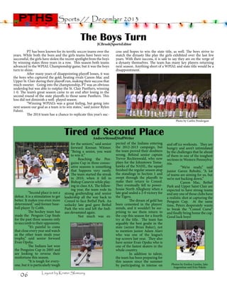 pths

Sports // December 2013

The Boys Turn
JCBrush|SportsEditor

	
PT has been known for its terrific soccer teams over the
years. While both the boys and the girls teams have been very
successful, the girls have stolen the recent spotlight from the boys
by winning states three years in a row. This season both teams
advanced to the WPIAL Championship game, but it was the boys
turn to shine.
	
After many years of disappointing playoff losses, it was
the boys who captured the gold, beating rivals Canon-Mac and
Upper St. Clair during their playoff run, making their success that
much sweeter. Going into the championship, PT was an obvious
underdog but was able to outplay the St. Clair Panthers, winning
1-0. The team’s great season came to an end after losing in the
second round of the state playoffs to those same Panthers. This
loss did not diminish a well- played season.
	
“Winning WPIAL’s was a great feeling, but going into
next season our goal as a team is to win states,” said junior Rylen
Faloni.
	
The 2014 team has a chance to replicate this year’s suc-

cess and hopes to win the state title, as well. The boys strive to
match the dynasty like play the girls exhibited over the last few
years. With their success, it is safe to say they are on the verge of
a dynasty themselves. The team has many key players returning
next season. Anything short of a WPIAL and state title would be a
disappointment.

Photo by Caitlin Pendergast

Tired of Second Place
	
	
	
	
	
	
	

	
“Second place is not a
defeat. It is a stimulation to get
better. It makes you even more
determined,” said former baseball player Ty Cobb.
	
The hockey team has
made the Penguin Cup finals
for the past three seasons only
to succumb to their opponents.
	
“It’s painful to come
that close every year and watch
as the other team steals your
trophy,” said senior forward
Evan Opeka.
	
The Indians last won
the Penguins Cup in 2005 and
are looking to reverse their
misfortune this season.
	
“It is tough for everyone, but it is particularly tough

06

AndrewStroud|StaffWriter
pected of the Indians entering
the 2012-2013 campaign, but
the team proved their doubters
wrong. Behind senior captain
Trevor Recktenwald, who now
plays for the Johnstown Tomahawks of the NAHL, the squad
finished the regular season atop
the standings in Section 1 and
swept through the playoffs to
make their return to Consol.
They eventually fell to powerhouse North Allegheny when a
late goal sealed a 2-0 victory for
the Tigers.
	
The dream of gold has
been cemented in the players’
minds, and it wouldn’t be surprising to see them return to
the cup this season for a fourth
try at the title. The team has
arguably the best goalie in the
state (senior Brian Baker), not
to mention junior Adam Alavi
who was one of the league’s
top scorers last year. They also
have senior Evan Opeka who is
one of the fastest skaters in the
whole country.
	
In addition to talent,
the team has been preparing for
this season since the summer
by participating in intense on

for the seniors,” said senior
forward Keenan Witmer.
“Being a senior, you want
to win it.”
	 Reaching the Penguins Cup in three consecutive seasons is something
that happens very rarely.
The team started the streak
in 2010, when it fell to
Bishop Canevin while playing in class AA. The following year, the team rode its
strong goaltending and senior
leadership all the way back to
Consol to face Bethel Park. An
unlucky late goal gave Bethel
Park the win and left the Indians devastated again.
	
Not much was ex-

Layout by Kristin Slomiany

and off ice workouts. They are
hungry and aren’t intimidated
by the challenges that lie ahead
of them in one of the toughest
sections in Western Pennsylvania.
	
“We’re ready,” said
junior Gaven Reboltz, “A lot
of teams are aiming for us, but
we’re not backing down.”
	
Canon Mac, Bethel
Park and Upper Saint Clair are
expected to have strong teams
and any one of those clubs have
a realistic shot at capturing the
Penguin Cup. At the same
time, Peters desperately wants
to break the “Consol Curse”
and finally bring home the cup.
Good luck boys!

Photos by Emilou Landas, Jake
Augenstine and Erin Pakela

 