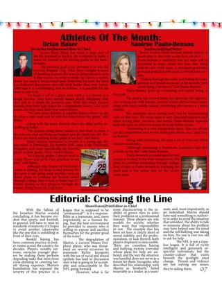 Athletes Of The Month:

Brian Baker

NicoleTorchio|BusinessEditor-in-Chief
	
Senior Brian Baker has spent a large part of
his life involved in hockey. He continues to make a
name for himself as the starting goalie on the hockey team.
	
His personal goal is for the team is to win the
coveted Penguin Cup. After three straight seasons
of finishing second, the team is determined to earn
it this season. In order to make his dream a reality,
Baker has made it his personal goal. Following his lead, the team
has dedicated themselves and will work harder than ever before.
Although it is a challenging task to achieve, it is possible for the
team to win it all.
	
The team is off to a great start, with a 5-1 record in a
tough division. They have already beaten North Allegheny, who
they lost to in finals the previous year. With this much success
already, they have high hopes for a triumphant season. Like most
teams, the boys have their own superstitions.
	
“We have pasta dinners at people’s houses where we get
to enjoy a nice meal and be with the boys before the game,” said
Baker.
	
Along with the pasta dinners, there are other perks, according to Baker.
	
“My favorite thing about hockey is that there is never a
set outcome, that anything can happen and any team can win. Statistics are worth nothing in the game of hockey,” said Baker.
	
Baker became interested in hockey at a young age. Being raised in Pittsburgh, his favorite NHL team is the Pittsburgh
Penguins, and more specifically, his favorite
player is their goalie, Marc-André Fleury.
	
“As a young goalie, I always used to
watch Fleury and go to Pens practices to see
him,” said Baker.
	
Although this chapter of his hockey
career is closing, his deep-rooted passion for
the sport is not going away anytime soon, as
Baker plans to continue his hockey career
through college. Best of luck to Baker and PT
varsity hockey as they progress through the
season. Bring home the Cup boys!
Photo by Molly Campbell

Saoirse Paulu-Benson

ToriPiscatelli|StaffWriter
	 Senior Saoirse Paulu-Benson spends almost as
much time in the water as she does out of it.
Paulu-Benson is confident that her team will be
successful in many meets this year. She, along
with the rest of the team, is anticipating meeting
personal goals that will result in overall team success.
	 “Gliding through the water and feeling the competition race beside me is one of my favorite parts
about being a swimmer,” said Paulu-Benson.
Paulu-Benson grew up swimming and enjoys being in

	
the pool.
	
The pool is her second home and gives her the opportunity to hang out with friends, most of whom she has been swimming with since middle school. Swimming also serves as a stress
reliever. 	
	
She maintains focus during each race by concentrating
only on that race. The swim team is very close and supports each
other during their practices and meets. Paulu-Benson typically
leads the team in cheers to pump them up before meets.
	
“Swimming is a very competitive sport. You can always
see the competition next to you during the whole race,” said Paulu-Benson.
	
Along with swimming, she puts a lot of time and effort
into her academics.
	
“Although swimming is important, academics take first
priority in my life,” said Paulu-Benson.
	
Paulu-Benson’s personal goal for this
season is to place in the state competition. She
plans to continue swimming through college.
Best of luck to Paulu-Benson in pursuing her
goals and in her senior year on the varsity
swim team.

Editorial: Crossing the Line
With the fallout of
the Jonathan Martin scandal
concluding, it has become evident that sports, and football,
in general, will have to raise its
standards of maturity if it hopes
to avoid another catastrophe
like the one that is unfolding in
front of their eyes.
	
Rookie hazing has
been common practice in locker rooms across the country for
decades. Players, notably veterans, ostracize younger players by making them perform
degrading tasks that stem from
cross-dressing to covering lavish dining expenses. Martin’s
humiliation has exposed the
severity of this practice in a

ShaneDazen|PrintEditor-in-Chief
league that is supposed to be more disconcerting is the in“professional?” Is it a responsi- ability of grown men to solve
bility as a teammate, and, more their problems in a professional
importantly, as a human be- manner. These players are role
ing, that the best environment models for society, whether
be provided to anyone who is they want that responsibility
willing to expose and sacrifice or not. The example that has
themselves for the greater good been set here is clearly short of
moral stability, and the profesof the team?
The degradation of sionalism, or lack thereof, both
Martin, a current Miami Dol- players displayed is inexcusable.
phins player, who was threat- There are countless hazing
ened on several occasions by and bullying victims everyday
teammate Richie Incognito whose pleas for help are unwith the use of racial and sexual heard, and the way the situation
epithets has lead to discussion was handled does not serve as a
over what is going to be accept- forum for them. Incognito, who
able and unacceptable in the described his relationship with
Martin as ‘brotherly,” failed
NFL going forward.
	
However, what is far miserably as a leader, as a team-

mate, and, most importantly, as
an individual. Martin should
have said something to authority in order to avoid the situation
that unfolded. The ability to talk
to someone about his problem
may have helped ease his mind
and the toll bullying was taking
on him. No one is ever too old
to ask for help.
The NFL is not a classless league. It is full of richly
intelligent and genuinely respectful individuals, but the
counter-culture that exists
beneath the spotlight must
change. Threats and violence
are not solving any issues;
they’re aiding them.

07

 