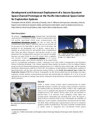 Development  and  Astronaut  Deployment  of  a  Secure  Quantum  
Space  Channel  Prototype  at  the  Paciﬁc  Interna<onal  Space  Center  
for  Explora<on  Systems  
Christopher	
  Altman	
  (PISCES,  University  of  Hawaii),	
  Colin	
  P.	
  Williams	
  (Jet  Propulsion  Laboratory,  Caltech),	
  
Rupert	
  Ursin	
  (Ins>tute  for  Quantum  Op>cs  and  Quantum  Informa>on,  Austrian  Academy  of  Sciences),	
  
Paolo	
  Villoresi	
  (University  of  Padova,  Italy),	
  Vikram	
  Sharma	
  (Quintessence  Labs)
Short  Descrip<on
We propose a fundamentally new quantum-based communication
system based on “continuous variable” quantum communications that
will provide space-based NASA assets communications with
unconditional information security. By this we mean that all
command and control inputs to spacecraft sent over our network will
be guaranteed to be impossible to spoof by any US adversary, and
protected by the fundamental laws of physics, whereas there is
currently no security proof for conventional secure communication
(SSL, RSA and others). Moreover, such absolute security is even
guaranteed if the encrypted traffic must pass over insecure and public
networks not under NASA (or even US) control. Such a capability
will provide NASA a permanent solution to its secure
communication needs, and is directly responsive to the stated NASA
need for “unconditional information security” referenced in the 2010 NASA Communication and Navigation
Systems Technology Roadmap1. Our visionary approach brings together the expertise of the two leading European
groups involved in demonstrating quantum communications over a 144km free-space optical path, with the quantum
and optical communications expertise of NASA JPL, the continuous variable quantum communications expertise of
QuintessenceLabs, and the lunar and astronaut training facilities at the Pacific International Space Center for
Exploration Systems (PISCES) on Hawaii. Consequently, we offer the best global team for developing a free-space
continuous variable quantum communications prototype and demonstrating the feasibility for it to be set up and
calibrated by an astronaut on analogue lunar terrain, echoing the famous placement of the lunar retroreflectors by the
Apollo astronauts.
Concept
NASA is already moving towards optical communications for higher
bandwidth channels. Currently the security of those channels is based on
the standard public key infrastructure (PKI). As PKI is only conditionally
secure it can, in principle (and practice) be compromised with sufficient
computing power. This exposes NASA’s space assets and astronauts to
potential harm if an adversary inserts damaging control inputs into
communications commanding and controlling those assets. We propose a
demo kit that an astronaut could set up to demonstrate the feasibility of
deploying a secure quantum communications network between the Earth,
the Moon, Mars, and deep space missions based on the use of continuous
quantum variable communications. This type of quantum communications
is ideally suited to integration into conventional NASA optical
1 J. Rush et al., “NASA Communication and Navigation Systems Technology Roadmap (Technology Area 05), November (2010)
p.TA05-8.
Fig.	
  2	
  Astronauts	
  ﬁeld-­‐test	
  next	
  generaCon	
  
spacesuits.	
  
 