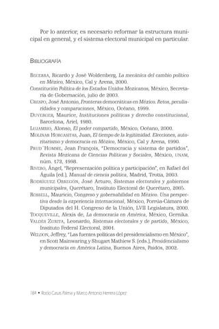 Por lo anterior, es necesario reformar la estructura muni-
cipal en general, y el sistema electoral municipal en particular.


BIBLIOGRAFÍA

BECERRA, Ricardo y José Woldenberg, La mecánica del cambio político
    en México, México, Cal y Arena, 2000.
Constitución Política de los Estados Unidos Mexicanos, México, Secreta-
    ría de Gobernación, julio de 2003.
CRESPO, José Antonio, Fronteras democráticas en México. Retos, peculia-
    ridades y comparaciones, México, Océano, 1999.
DUVERGER, Maurice, Instituciones políticas y derecho constitucional,
    Barcelona, Ariel, 1980.
LUJAMBIO, Alonso, El poder compartido, México, Océano, 2000.
MOLINAR HORCASITAS, Juan, El tiempo de la legitimidad. Elecciones, auto-
    ritarismo y democracia en México, México, Cal y Arena, 1990.
PRUD´HOMME, Jean François, “Democracia y sistema de partidos”,
    Revista Mexicana de Ciencias Políticas y Sociales, México, UNAM,
    núm. 172, 1998.
RIVERO, Ángel, “Representación política y participación”, en Rafael del
    Águila (ed.), Manual de ciencia política, Madrid, Trotta, 2003.
RODRÍGUEZ OBREGÓN, José Arturo, Sistemas electorales y gobiernos
    municipales, Querétaro, Instituto Electoral de Querétaro, 2005.
ROSSELL, Mauricio, Congreso y gobernabilidad en México. Una perspec-
    tiva desde la experiencia internacional, México, Porrúa-Cámara de
    Diputados del H. Congreso de la Unión, LVII Legislatura, 2000.
TOCQUEVILLE, Alexis de, La democracia en América, México, Gernika.
VALDÉS ZURITA, Leonardo, Sistemas electorales y de partido, México,
    Instituto Federal Electoral, 2001.
WELDON, Jeffrey, “Las fuentes políticas del presidencialismo en México”,
    en Scott Mainwaring y Shugart Mathiew S. (eds.), Presidencialismo
    y democracia en América Latina, Buenos Aires, Paidós, 2002.




184 • Rocío Casas Palma y Marco Antonio Herrera López
 