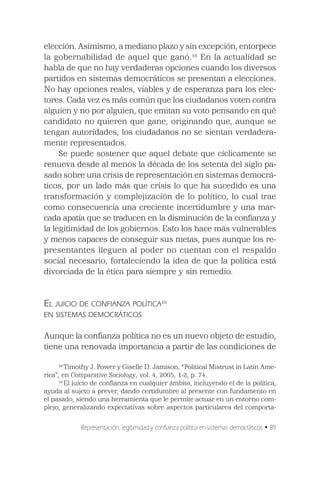 elección. Asimismo, a mediano plazo y sin excepción, entorpece
la gobernabilidad de aquel que ganó.18 En la actualidad se
habla de que no hay verdaderas opciones cuando los diversos
partidos en sistemas democráticos se presentan a elecciones.
No hay opciones reales, viables y de esperanza para los elec-
tores. Cada vez es más común que los ciudadanos voten contra
alguien y no por alguien, que emitan su voto pensando en qué
candidato no quieren que gane, originando que, aunque se
tengan autoridades, los ciudadanos no se sientan verdadera-
mente representados.
     Se puede sostener que aquel debate que cíclicamente se
renueva desde al menos la década de los setenta del siglo pa-
sado sobre una crisis de representación en sistemas democrá-
ticos, por un lado más que crisis lo que ha sucedido es una
transformación y complejización de lo político, lo cual trae
como consecuencia una creciente incertidumbre y una mar-
cada apatía que se traducen en la disminución de la confianza y
la legitimidad de los gobiernos. Esto los hace más vulnerables
y menos capaces de conseguir sus metas, pues aunque los re-
presentantes lleguen al poder no cuentan con el respaldo
social necesario, fortaleciendo la idea de que la política está
divorciada de la ética para siempre y sin remedio.


EL JUICIO DE CONFIANZA POLÍTICA19
EN SISTEMAS DEMOCRÁTICOS

Aunque la confianza política no es un nuevo objeto de estudio,
tiene una renovada importancia a partir de las condiciones de

     18
        Timothy J. Power y Giselle D. Jamison, “Political Mistrust in Latin Ame-
rica”, en Comparative Sociology, vol. 4, 2005, 1-2, p. 74.
     19
        El juicio de confianza en cualquier ámbito, incluyendo el de la política,
ayuda al sujeto a prever, dando certidumbre al presente con fundamento en
el pasado, siendo una herramienta que le permite actuar en un entorno com-
plejo, generalizando expectativas sobre aspectos particulares del comporta-


            Representación, legitimidad y confianza política en sistemas democráticos • 89
 