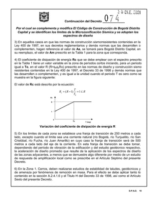 Continuación del Decreto _____________
Por el cual se complementa y modifica El Código de Construcción de Bogotá Distrito
Capital y se identifican los limites de la Microzonificación Sísmica y se adoptan los
espectros de diseño
D.P.A.D. 10
3) En aquellos casos en que las normas de construcción sismorresistentes contenidas en la
Ley 400 de 1997, en sus decretos reglamentarios y demás normas que las desarrollen o
complementen, hagan referencia al valor de Aa, se tomará para Bogotá Distrito Capital, en
su reemplazo, el valor de Am prescrito en la Tabla 1 para la zona que corresponda.
4) El coeficiente de disipación de energía Rc que se debe emplear con el espectro prescrito
en la Tabla 1 tiene un valor variable en la zona de períodos cortos iniciando, para un periodo
igual a To, en el valor R (R=φaφpRo) prescrito en las normas de diseño y construcción sismo
resistentes contenidas en la Ley 400 de 1997, el Decreto 33 de 1998 y demás normas que
las desarrollen o complementen, y es igual a la unidad cuando el periodo T es cero como se
muestra en la figura siguiente:
El valor de Rc está descrito por la ecuación:
Variación del coeficiente de disipación de energía R
5) En los limites de cada zona se establece una franja de transición de 250 metros a cada
lado, excepto cuando el límite sea una corriente natural (río Bogotá, río Tunjuelito, río San
Cristóbal, río Fucha, río Juan Amarillo) en cuyo caso la franja de transición será de 500
metros a cada lado del eje de la corriente. En esta franja de transición se debe tomar,
dependiendo del período de vibración de la edificación y del estudio geotécnico respectivo,
la aceleración de diseño promedio que resulte de la aplicación de los espectros de diseño
de las zonas adyacentes, a menos que se demuestre algo diferente por medio de un estudio
de respuesta de amplificación local como se prescribe en el Artículo Séptimo del presente
Decreto.
6) En la Zona 1. Cerros, deben realizarse estudios de estabilidad de taludes, geotécnicos y
de amenaza por fenómenos de remoción en masa. Para el efecto se debe aplicar tanto lo
contenido en la sección A.2.4.1.6 y el Titulo H del Decreto 33 de 1998, así como el Artículo
Sexto del presente Decreto.
R
T
T
RRc ≤+−= 1)1(
0
Rc
T (seg)
R
1
To
0
 