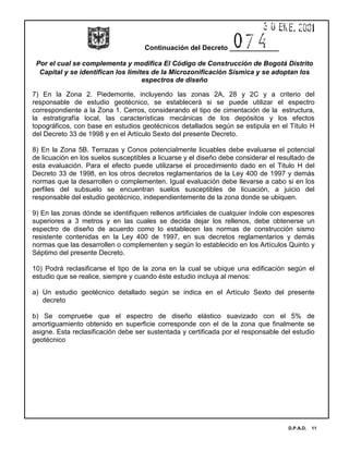 Continuación del Decreto _____________
Por el cual se complementa y modifica El Código de Construcción de Bogotá Distrito
Capital y se identifican los limites de la Microzonificación Sísmica y se adoptan los
espectros de diseño
D.P.A.D. 11
7) En la Zona 2. Piedemonte, incluyendo las zonas 2A, 28 y 2C y a criterio del
responsable de estudio geotécnico, se establecerá si se puede utilizar el espectro
correspondiente a la Zona 1. Cerros, considerando el tipo de cimentación de la estructura,
la estratigrafía local, las características mecánicas de los depósitos y los efectos
topográficos, con base en estudios geotécnicos detallados según se estipula en el Título H
del Decreto 33 de 1998 y en el Artículo Sexto del presente Decreto.
8) En la Zona 5B. Terrazas y Conos potencialmente licuables debe evaluarse el potencial
de licuación en los suelos susceptibles a licuarse y el diseño debe considerar el resultado de
esta evaluación. Para el efecto puede utilizarse el procedimiento dado en el Titulo H del
Decreto 33 de 1998, en los otros decretos reglamentarios de la Ley 400 de 1997 y demás
normas que la desarrollen o complementen. Igual evaluación debe llevarse a cabo si en los
perfiles del subsuelo se encuentran suelos susceptibles de licuación, a juicio del
responsable del estudio geotécnico, independientemente de la zona donde se ubiquen.
9) En las zonas dónde se identifiquen rellenos artificiales de cualquier índole con espesores
superiores a 3 metros y en las cuales se decida dejar los rellenos, debe obtenerse un
espectro de diseño de acuerdo como lo establecen las normas de construcción sismo
resistente contenidas en la Ley 400 de 1997, en sus decretos reglamentarios y demás
normas que las desarrollen o complementen y según lo establecido en los Artículos Quinto y
Séptimo del presente Decreto.
10) Podrá reclasificarse el tipo de la zona en la cual se ubique una edificación según el
estudio que se realice, siempre y cuando éste estudio incluya al menos:
a) Un estudio geotécnico detallado según se indica en el Artículo Sexto del presente
decreto
b) Se compruebe que el espectro de diseño elástico suavizado con el 5% de
amortiguamiento obtenido en superficie corresponde con el de la zona que finalmente se
asigne. Esta reclasificación debe ser sustentada y certificada por el responsable del estudio
geotécnico
 