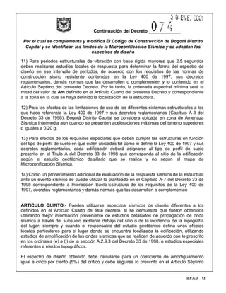 Continuación del Decreto _____________
Por el cual se complementa y modifica El Código de Construcción de Bogotá Distrito
Capital y se identifican los limites de la Microzonificación Sísmica y se adoptan los
espectros de diseño
D.P.A.D. 13
11) Para periodos estructurales de vibración con base rígida mayores que 2.5 segundos
deben realizarse estudios locales de respuesta para determinar la forma del espectro de
diseño en ese intervalo de períodos, de acuerdo con los requisitos de las normas de
construcción sismo resistente contenidas en la Ley 400 de 1997, sus decretos
reglamentarios, demás normas que las desarrollen o complementen y lo contenido en el
Artículo Séptimo del presente Decreto. Por lo tanto, la ordenada espectral mínima será la
mitad del valor de Am definido en el Artículo Cuarto del presente Decreto y correspondiente
a la zona en la cual se haya definido la localización de la estructura.
12) Para los efectos de las limitaciones de uso de los diferentes sistemas estructurales a los
que hace referencia la Ley 400 de 1997 y sus decretos reglamentarios (Capítulo A-3 del
Decreto 33 de 1998), Bogotá Distrito Capital se considera ubicada en zona de Amenaza
Sísmica Intermedia aun cuando se presenten aceleraciones máximas del terreno superiores
o iguales a 0.20 g.
13) Para efectos de los requisitos especiales que deben cumplir las estructuras en función
del tipo de perfil de suelo en que estén ubicadas tal como lo define la Ley 400 de 1997 y sus
decretos reglamentarios, cada edificación deberá asignarse al tipo de perfil de suelo
prescrito en el Titulo A del Decreto 33 de 1998 que corresponda al sitio de la edificación
según el estudio geotécnico detallado que se realice y no según el mapa de
Microzonificación Sísmica.
14) Como un procedimiento adicional de evaluación de la respuesta sísmica de la estructura
ante un evento sísmico se puede utilizar lo planteado en el Capitulo A-7 del Decreto 33 de
1998 correspondiente a Interacción Suelo-Estructura de los requisitos de la Ley 400 de
1997, decretos reglamentarios y demás normas que las desarrollen o complementen
ARTICULO QUINTO.- Pueden utilizarse espectros sísmicos de diseño diferentes a los
definidos en el Artículo Cuarto de éste decreto, si se demuestra que fueron obtenidos
utilizando mejor información proveniente de estudios detallados de propagación de onda
sísmica a través del subsuelo existente debajo del sitio o de la incidencia de la topografía
del lugar, siempre y cuando el responsable del estudio geotécnico defina unos efectos
locales particulares para el lugar donde se encuentra localizada la edificación, utilizando
estudios de amplificación de las ondas sísmicas que se realicen de acuerdo con lo prescrito
en los ordinales (e) a (i) de la sección A.2.9.3 del Decreto 33 de 1998, o estudios especiales
referentes a efectos topográficos.
El espectro de diseño obtenido debe calcularse para un coeficiente de amortiguamiento
igual a cinco por ciento (5%) del crítico y debe seguirse lo prescrito en el Artículo Séptimo
 