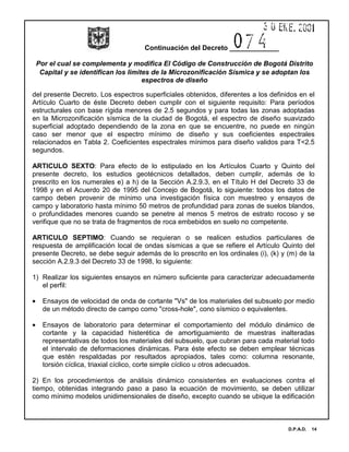 Continuación del Decreto _____________
Por el cual se complementa y modifica El Código de Construcción de Bogotá Distrito
Capital y se identifican los limites de la Microzonificación Sísmica y se adoptan los
espectros de diseño
D.P.A.D. 14
del presente Decreto. Los espectros superficiales obtenidos, diferentes a los definidos en el
Artículo Cuarto de éste Decreto deben cumplir con el siguiente requisito: Para períodos
estructurales con base rígida menores de 2.5 segundos y para todas las zonas adoptadas
en la Microzonificación sísmica de la ciudad de Bogotá, el espectro de diseño suavizado
superficial adoptado dependiendo de la zona en que se encuentre, no puede en ningún
caso ser menor que el espectro mínimo de diseño y sus coeficientes espectrales
relacionados en Tabla 2. Coeficientes espectrales mínimos para diseño validos para T<2.5
segundos.
ARTICULO SEXTO: Para efecto de lo estipulado en los Artículos Cuarto y Quinto del
presente decreto, los estudios geotécnicos detallados, deben cumplir, además de lo
prescrito en los numerales e) a h) de la Sección A.2.9.3, en el Título H del Decreto 33 de
1998 y en el Acuerdo 20 de 1995 del Concejo de Bogotá, lo siguiente: todos los datos de
campo deben provenir de mínimo una investigación física con muestreo y ensayos de
campo y laboratorio hasta mínimo 50 metros de profundidad para zonas de suelos blandos,
o profundidades menores cuando se penetre al menos 5 metros de estrato rocoso y se
verifique que no se trata de fragmentos de roca embebidos en suelo no competente.
ARTICULO SEPTIMO: Cuando se requieran o se realicen estudios particulares de
respuesta de amplificación local de ondas sísmicas a que se refiere el Artículo Quinto del
presente Decreto, se debe seguir además de lo prescrito en los ordinales (i), (k) y (m) de la
sección A.2.9.3 del Decreto 33 de 1998, lo siguiente:
1) Realizar los siguientes ensayos en número suficiente para caracterizar adecuadamente
el perfil:
• Ensayos de velocidad de onda de cortante "Vs" de los materiales del subsuelo por medio
de un método directo de campo como "cross-hole", cono sísmico o equivalentes.
• Ensayos de laboratorio para determinar el comportamiento del módulo dinámico de
cortante y la capacidad histerética de amortiguamiento de muestras inalteradas
representativas de todos los materiales del subsuelo, que cubran para cada material todo
el intervalo de deformaciones dinámicas. Para éste efecto se deben emplear técnicas
que estén respaldadas por resultados apropiados, tales como: columna resonante,
torsión cíclica, triaxial cíclico, corte simple cíclico u otros adecuados.
2) En los procedimientos de análisis dinámico consistentes en evaluaciones contra el
tiempo, obtenidas integrando paso a paso la ecuación de movimiento, se deben utilizar
como mínimo modelos unidimensionales de diseño, excepto cuando se ubique la edificación
 
