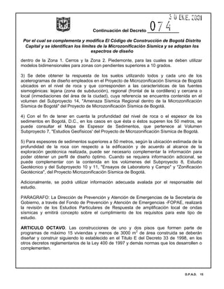 Continuación del Decreto _____________
Por el cual se complementa y modifica El Código de Construcción de Bogotá Distrito
Capital y se identifican los limites de la Microzonificación Sísmica y se adoptan los
espectros de diseño
D.P.A.D. 15
dentro de la Zona 1. Cerros y la Zona 2. Piedemonte, para las cuales se deben utilizar
modelos bidimensionales para zonas con pendientes superiores a 10 grados.
3) Se debe obtener la respuesta de los suelos utilizando todos y cada uno de los
acelerogramas de diseño empleados en el Proyecto de Microzonificación Sísmica de Bogotá
ubicados en el nivel de roca y que corresponden a las características de las fuentes
sismogénicas: lejana (zona de subducción), regional (frontal de la cordillera) y cercana o
local (inmediaciones del área de la ciudad), cuya referencia se encuentra contenida en el
volumen del Subproyecto 14, "Amenaza Sísmica Regional dentro de la Microzonificación
Sísmica de Bogotá" del Proyecto de Microzonificación Sísmica de Bogotá.
4) Con el fin de tener en cuenta la profundidad del nivel de roca o el espesor de los
sedimentos en Bogotá, D.C., en los casos en que ésta o éstos superen los 50 metros, se
puede consultar el Mapa de Espesor de Sedimentos, que pertenece al Volumen
Subproyecto 7, "Estudios Geofísicos' del Proyecto de Microzonificación Sísmica de Bogotá.
5) Para espesores de sedimentos superiores a 50 metros, según la ubicación estimada de la
profundidad de la roca con respecto a la edificación y de acuerdo al alcance de la
exploración geotécnica realizada, puede ser necesario complementar la información para
poder obtener un perfil de diseño óptimo. Cuando se requiera información adicional, se
puede complementar con la contenida en los volúmenes del Subproyecto 8, Estudio
Geotécnico y del Subproyecto 10 y 11, "Ensayos de Laboratorio y Campo" y "Zonificación
Geotécnica", del Proyecto Microzonificación Sísmica de Bogotá.
Adicionalmente, se podrá utilizar información adecuada avalada por el responsable del
estudio.
PARAGRAFO: La Dirección de Prevención y Atención de Emergencias de la Secretaría de
Gobierno, a través del Fondo de Prevención y Atención de Emergencias -FOPAE, realizará
la revisión de los Estudios Particulares de Respuesta de amplificación local de ondas
sísmicas y emitirá concepto sobre el cumplimiento de los requisitos para este tipo de
estudio.
ARTICULO OCTAVO. Las construcciones de uno y dos pisos que formen parte de
programas de máximo 15 viviendas y menos de 3000 m2
de área construida se deberán
diseñar y construir siguiendo lo establecido en el Titulo E del Decreto 33 de 1998, en los
otros decretos reglamentarios de la Ley 400 de 1997 y demás normas que los desarrollen o
complementen.
 