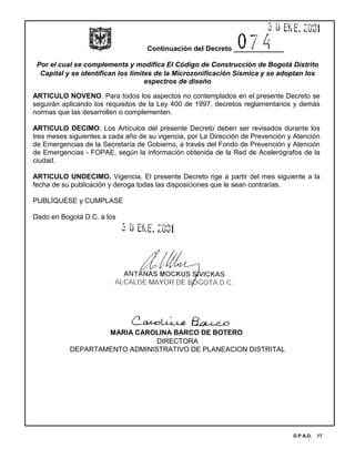 Continuación del Decreto _____________
Por el cual se complementa y modifica El Código de Construcción de Bogotá Distrito
Capital y se identifican los limites de la Microzonificación Sísmica y se adoptan los
espectros de diseño
D.P.A.D. 17
ARTICULO NOVENO. Para todos los aspectos no contemplados en el presente Decreto se
seguirán aplicando los requisitos de la Ley 400 de 1997, decretos reglamentarios y demás
normas que las desarrollen o complementen.
ARTICULO DECIMO. Los Artículos del presente Decreto deben ser revisados durante los
tres meses siguientes a cada año de su vigencia, por La Dirección de Prevención y Atención
de Emergencias de la Secretaría de Gobierno, a través del Fondo de Prevención y Atención
de Emergencias - FOPAE, según la información obtenida de la Red de Acelerógrafos de la
ciudad.
ARTICULO UNDECIMO. Vigencia. El presente Decreto rige a partir del mes siguiente a la
fecha de su publicación y deroga todas las disposiciones que le sean contrarias.
PUBLÍQUESE y CUMPLASE
Dado en Bogotá D.C. a los
MARIA CAROLINA BARCO DE BOTERO
DIRECTORA
DEPARTAMENTO ADMINISTRATIVO DE PLANEACION DISTRITAL
 