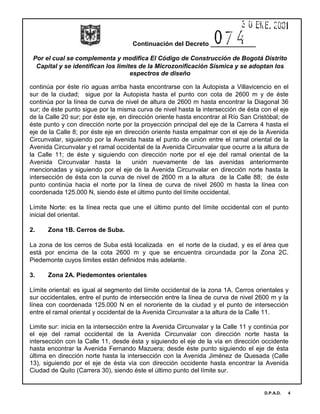 Continuación del Decreto _____________
Por el cual se complementa y modifica El Código de Construcción de Bogotá Distrito
Capital y se identifican los limites de la Microzonificación Sísmica y se adoptan los
espectros de diseño
D.P.A.D. 4
continúa por éste río aguas arriba hasta encontrarse con la Autopista a Villavicencio en el
sur de la ciudad; sigue por la Autopista hasta el punto con cota de 2600 m y de éste
continúa por la línea de curva de nivel de altura de 2600 m hasta encontrar la Diagonal 36
sur; de éste punto sigue por la misma curva de nivel hasta la intersección de ésta con el eje
de la Calle 20 sur; por éste eje, en dirección oriente hasta encontrar al Río San Cristóbal; de
éste punto y con dirección norte por la proyección principal del eje de la Carrera 4 hasta el
eje de la Calle 8; por éste eje en dirección oriente hasta empalmar con el eje de la Avenida
Circunvalar, siguiendo por la Avenida hasta el punto de unión entre el ramal oriental de la
Avenida Circunvalar y el ramal occidental de la Avenida Circunvalar que ocurre a la altura de
la Calle 11; de éste y siguiendo con dirección norte por el eje del ramal oriental de la
Avenida Circunvalar hasta la unión nuevamente de las avenidas anteriormente
mencionadas y siguiendo por el eje de la Avenida Circunvalar en dirección norte hasta la
intersección de ésta con la curva de nivel de 2600 m a la altura de la Calle 88; de éste
punto continúa hacia el norte por la línea de curva de nivel 2600 m hasta la línea con
coordenada 125.000 N, siendo éste el último punto del límite occidental.
Límite Norte: es la línea recta que une el último punto del límite occidental con el punto
inicial del oriental.
2. Zona 1B. Cerros de Suba.
La zona de los cerros de Suba está localizada en el norte de la ciudad, y es el área que
está por encima de la cota 2600 m y que se encuentra circundada por la Zona 2C.
Piedemonte cuyos límites están definidos más adelante.
3. Zona 2A. Piedemontes orientales
Límite oriental: es igual al segmento del límite occidental de la zona 1A. Cerros orientales y
sur occidentales, entre el punto de intersección entre la línea de curva de nivel 2600 m y la
línea con coordenada 125.000 N en el nororiente de la ciudad y el punto de intersección
entre el ramal oriental y occidental de la Avenida Circunvalar a la altura de la Calle 11.
Limite sur: inicia en la intersección entre la Avenida Circunvalar y la Calle 11 y continúa por
el eje del ramal occidental de la Avenida Circunvalar con dirección norte hasta la
intersección con la Calle 11, desde ésta y siguiendo el eje de la vía en dirección occidente
hasta encontrar la Avenida Fernando Mazuera; desde éste punto siguiendo el eje de ésta
última en dirección norte hasta la intersección con la Avenida Jiménez de Quesada (Calle
13), siguiendo por el eje de ésta vía con dirección occidente hasta encontrar la Avenida
Ciudad de Quito (Carrera 30), siendo éste el último punto del límite sur.
 