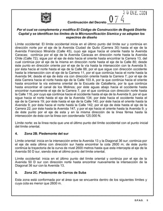 Continuación del Decreto _____________
Por el cual se complementa y modifica El Código de Construcción de Bogotá Distrito
Capital y se identifican los limites de la Microzonificación Sísmica y se adoptan los
espectros de diseño
D.P.A.D. 5
Límite occidental: El límite occidental inicia en el último punto del límite sur y continúa en
dirección norte por el eje de la Avenida Ciudad de Quito (Carrera 30) hasta el eje de la
Avenida Francisco Miranda (Calle 45), cuyo eje sigue hacia el oriente hasta la Avenida
Caracas; continúa por el eje de la Avenida Caracas en dirección norte hasta la Avenida
Chile (Calle 72); sigue por el eje de ésta hacia el oriente hasta encontrar la Carrera 13, del
cual continúa por el eje de la misma en dirección norte hasta el eje de la Calle 80; desde
éste punto en dirección oriente por el eje de la vía hasta la intersección con la Avenida 9;
por ésta hacía el norte hasta el eje de la Calle 88, por el que sigue con dirección occidente
hasta la intersección con el eje de la Carrera 11, por el que continúa hacia el norte hasta la
Avenida 94; desde el eje de ésta vía con dirección oriente hasta la Carrera 7; por el eje de
ésta Carrera hacia el norte hasta eje de la Calle 103 A, por la que continúa hacia el oriente
hasta encontrar la vía extrema oriental de la Escuela de Caballería, por la que continúa
hasta encontrar el canal de los Molinos; por éste aguas abajo hacia el occidente hasta
encontrar nuevamente el eje de la Carrera 7, por el que continúa con dirección norte hasta
la Calle 116, por cuyo eje continúa hacia el occidente hasta el eje de la Avenida 9, por el que
sigue hacia el norte hasta el eje de la Avenida 134; por éste hacia el occidente hasta el
eje de la Carrera 19; por éste hasta el eje de la Calle 140; por éste hacia el oriente hasta la
Avenida 9; por ésta hacia el norte hasta la Calle 142; por el eje de ésta hasta el eje de la
Carrera 22; por éste hasta la Avenida 147, y por el eje hacia el oriente hasta la Avenida 9; y
de éste punto por el eje de esta y en la misma dirección de la línea férrea hasta la
intersección de ésta con la línea con coordenada 125.000 N.
Límite norte: es la línea recta que une el último punto del límite occidental con el punto inicial
del límite oriental.
4. Zona 2B. Piedemonte del sur
Límite oriental: inicia en la intersección entre la Avenida 13 y la Diagonal 36 sur; continúa por
el eje de esta última con dirección sur hasta encontrar la cota 2600 m; de éste punto
continúa la trayectoria de la curva de nivel 2600 metros hasta que esta intercepta el eje de la
Avenida 50 D sur, siendo éste el último punto del límite oriental.
Límite occidental: inicia en el último punto del límite oriental y continúa por el eje de la
Avenida 50 D sur con dirección norte hasta encontrar nuevamente la intersección de la
Diagonal 36 sur con la Avenida 13.
5. Zona 2C. Piedemonte de Cerros de Suba
Esta zona está conformada por el área que se encuentra dentro de los siguientes límites y
cuya cota es menor que 2600 m.
 