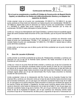 Continuación del Decreto _____________
Por el cual se complementa y modifica El Código de Construcción de Bogotá Distrito
Capital y se identifican los limites de la Microzonificación Sísmica y se adoptan los
espectros de diseño
D.P.A.D. 6
Límite oriental: inicia en el punto con coordenadas 121.000,9 N y 101.998,6 E; de éste
punto continúa en línea recta con dirección sur hasta el punto con coordenadas 120.000 N y
101.998,9 E; desde éste punto en dirección sur hasta el punto con coordenadas 113.000,8
N y 99.999,6 E, desde éste punto continúa con la misma dirección por la línea de
coordenada 100.000 E hasta interceptar el Canal Córdoba.
Límite sur: inicia en la interceptación del Canal Córdoba y continúa hacia el occidente aguas
abajo del canal Córdoba hasta encontrar el Río Juan Amarillo, que es el punto final del límite
sur.
Límite occidental: se inicia en el punto final del límite sur y continúa con dirección norte
hasta el punto con coordenadas 118.000, 7 N y 99.498,8 E, de éste punto y en dirección
noreste hasta el punto con coordenadas 121.000,9 N y 101.498,6 E, siendo éste el último
punto del límite occidental.
Límite norte: es la línea que une el último punto del límite occidental con el punto inicial del
límite oriental.
6. Zona 3A. Lacustre A (Oriental)
Límite oriental: es el límite occidental de la Zona 2A. Piedemontes orientales y continúa con
dirección sur por el eje de la Avenida Quito (Carrera 30) hasta encontrar el eje de la
Avenida de Los Comuneros.
Límite sur: inicia en el punto final del límite oriental y continúa por el eje de la Avenida de
Los Comuneros con dirección occidente hasta el punto donde el Caño de Los Comuneros
se desvía de la avenida del mismo nombre, de éste punto continúa por el eje del Caño de
Los Comuneros aguas abajo hasta encontrar el eje del Canal San Cristóbal, de éste punto
prosigue aguas abajo por el eje del denominado Río Fucha hasta encontrar la Avenida
Ciudad de Cali (Carrera 95).
Límite occidental: inicia en la intersección del Río Fucha con la Avenida Ciudad de Cali
(Carrera 95) y continúa con dirección norte por el eje de esta Avenida hasta encontrar el eje
de la Avenida Centenario, por el cual sigue con dirección occidental hasta el eje de la Calle
22, el cual sigue en la misma dirección hasta encontrar el canal que recolecta las aguas de
los barrios Fuente del Dorado y Capellanía; de éste punto continúa aguas arriba de dicho
canal en dirección norte hasta la intersección con el eje de la Calle 31, por el que sigue con
dirección occidente hasta el eje de la Carrera 100, por el que continúa con dirección norte
hasta el eje de la Autopista El Dorado, por el que continúa con dirección oriente hasta
encontrar el eje de la Transversal 85; de éste punto y siguiendo el eje de la Transversal con
 