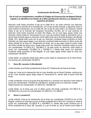 Continuación del Decreto _____________
Por el cual se complementa y modifica El Código de Construcción de Bogotá Distrito
Capital y se identifican los limites de la Microzonificación Sísmica y se adoptan los
espectros de diseño
D.P.A.D. 7
dirección norte hasta encontrar el eje de la Calle 59 A; por éste continúa con dirección
oriente hasta la Avenida de la Constitución, por el eje de esta Avenida y siguiendo hacia el
norte hasta la intersección con la Calle 68, por el eje de esta Calle y en dirección oriente
hasta el eje de la Avenida del Congreso Eucarístico (Av.68), por el cual continúa en
dirección norte hasta encontrar el Caño Río Negro, por el cual sigue aguas arriba con
dirección oriente hasta la Transversal 23, por cuyo eje continúa hasta la Avenida19; por el
eje de esta Avenida sigue en dirección norte hasta el eje de la Avenida Rodrigo Lara Bonilla
(Calle 127); desde éste punto por el eje con dirección occidente hasta encontrar el Caño
Córdoba; por éste aguas abajo y con dirección occidente hasta encontrar el último punto del
límite oriental de la zona 2C. Piedemonte de Suba, por el que sigue hasta el punto inicial
del límite oriental de dicha zona; desde éste punto con dirección occidente hasta el punto
con coordenadas 121.000,9 N y 100.999.2 E, de éste punto en dirección norte hasta el
punto con coordenadas 123.000,9 N y 100.999 E y desde éste punto con dirección
occidente hasta encontrar el Río Bogotá, el cual sigue aguas arriba hasta la línea con
coordenada 125.000 N.
Límite Norte: se extiende desde éste último punto hasta la intersección de la línea férrea
con la línea con coordenada 125.000 N.
7. Zona 3B. Lacustre A (Occidental)
Límite oriental: es el límite occidental de la Zona 2C. Piedemonte de Cerros de Suba.
Límite sur: inicia en la intersección del río Juan Amarillo con el Canal Córdoba, continua por
el Río Juan Amarillo aguas abajo hasta la Transversal 91, siendo éste el punto final del
límite.
Límite occidental: inicia en el punto final del límite sur y continúa con dirección norte hasta el
punto con coordenadas 118.000,6 N y 98.999,4 E, de éste punto y en dirección noreste
hasta el punto con coordenadas 121.000,9 N y 100.999,2 E.
Límite Norte: es la línea que une el último punto del límite occidental (121.000,9 N y
100.999,2 E) y el punto con coordenadas 121.000,9 N y 101.498,6 E.
8. Zona 4. Lacustre B
Límite oriental: inicia en la intersección de la línea con coordenada 125.000 N con el Río
Bogotá, continúa en dirección sur por el límite occidental de la Zona 3A. Lacustre A, hasta el
punto con coordenadas 121.000,9 N y 100.99912 E: desde éste punto continúa por el
límite occidental de la Zona 3B. Lacustre A y por el límite sur de la misma zona hasta el
 