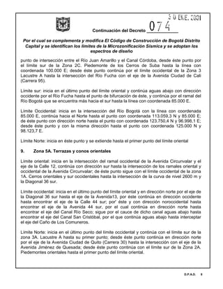 Continuación del Decreto _____________
Por el cual se complementa y modifica El Código de Construcción de Bogotá Distrito
Capital y se identifican los limites de la Microzonificación Sísmica y se adoptan los
espectros de diseño
D.P.A.D. 8
punto de intersección entre el Río Juan Amarillo y el Canal Córdoba, desde éste punto por
el límite sur de la Zona 2C. Piedemonte de los Cerros de Suba hasta la línea con
coordenada 100.000 E; desde éste punto continúa por el límite occidental de la Zona 3
Lacustre A hasta la intersección del Río Fucha con el eje de la Avenida Ciudad de Cali
(Carrera 95).
Límite sur: inicia en el último punto del límite oriental y continúa aguas abajo con dirección
occidente por el Río Fucha hasta el punto de bifurcación de éste, y continúa por el ramal del
Río Bogotá que se encuentra más hacia el sur hasta la línea con coordenada 85.000 E.
Límite Occidental: inicia en la intersección del Río Bogotá con la línea con coordenada
85.000 E, continúa hacia el Norte hasta el punto con coordenada 113.059,3 N y 85.000 E;
de éste punto con dirección norte hasta el punto con coordenada 123.750,4 N y 96.998,1 E;
desde éste punto y con la misma dirección hasta el punto con coordenada 125.000 N y
98.123,7 E.
Límite Norte: inicia en éste punto y se extiende hasta el primer punto del límite oriental
9. Zona 5A. Terrazas y conos orientales
Límite oriental: inicia en la intersección del ramal occidental de la Avenida Circunvalar y el
eje de la Calle 12, continúa con dirección sur hasta la intersección de los ramales oriental y
occidental de la Avenida Circunvalar; de éste punto sigue con el límite occidental de la zona
1A. Cerros orientales y sur occidentales hasta la intersección de la curva de nivel 2600 m y
la Diagonal 36 sur.
Límite occidental: inicia en el último punto del límite oriental y en dirección norte por el eje de
la Diagonal 36 sur hasta el eje de la Avenida13, por éste continúa en dirección occidente
hasta encontrar el eje de la Calle 44 sur; por' éste y con dirección noroccidental hasta
encontrar el eje de la Avenida 44 sur, por el cual continúa en dirección norte hasta
encontrar el eje del Canal Río Seco; sigue por el cauce de dicho canal aguas abajo hasta
encontrar el eje del Canal San Cristóbal, por el que continúa aguas abajo hasta interceptar
el eje del Caño de Los Comuneros.
Límite Norte: inicia en el último punto del límite occidental y continúa con el límite sur de la
zona 3A. Lacustre A hasta su primer punto; desde éste punto continúa en dirección norte
por el eje de la Avenida Ciudad de Quito (Carrera 30) hasta la intersección con el eje de la
Avenida Jiménez de Quesada; desde éste punto continúa con el límite sur de la Zona 2A.
Piedemontes orientales hasta el primer punto del límite oriental.
 