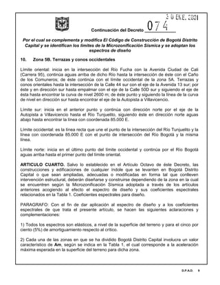 Continuación del Decreto _____________
Por el cual se complementa y modifica El Código de Construcción de Bogotá Distrito
Capital y se identifican los limites de la Microzonificación Sísmica y se adoptan los
espectros de diseño
D.P.A.D. 9
10. Zona 5B. Terrazas y conos occidentales
Límite oriental: inicia en la intersección del Río Fucha con la Avenida Ciudad de Cali
(Carrera 95), continúa aguas arriba de dicho Río hasta la intersección de éste con el Caño
de los Comuneros; de éste continúa con el límite occidental de la zona 5A. Terrazas y
conos orientales hasta la intersección de la Calle 44 sur con el eje de la Avenida 13 sur; por
éste y en dirección sur hasta empalmar con el eje de la Calle 50D sur y siguiendo el eje de
ésta hasta encontrar la curva de nivel 2600 m; de éste punto y siguiendo la línea de la curva
de nivel en dirección sur hasta encontrar el eje de la Autopista a Villavicencio.
Límite sur: inicia en el anterior punto y continúa con dirección norte por el eje de la
Autopista a Villavicencio hasta el Río Tunjuelito, siguiendo éste en dirección norte aguas
abajo hasta encontrar la línea con coordenada 85.000 E.
Límite occidental: es la línea recta que une el punto de la intersección del Río Tunjuelito y la
línea con coordenada 85.000 E con el punto de intersección del Río Bogotá y la misma
línea.
Límite norte: inicia en el último punto del límite occidental y continúa por el Río Bogotá
aguas arriba hasta el primer punto del límite oriental.
ARTICULO CUARTO. Salvo lo establecido en el Artículo Octavo de éste Decreto, las
construcciones y edificaciones de cualquier índole que se levanten en Bogotá Distrito
Capital o que sean ampliadas, adecuadas o modificadas en forma tal que conlleven
intervención estructural, deberán diseñarse y construirse dependiendo de la zona en la cual
se encuentren según la Microzonificación Sísmica adoptada a través de los artículos
anteriores acogiendo al efecto el espectro de diseño y sus coeficientes espectrales
relacionados en la Tabla 1. Coeficientes espectrales para diseño.
PARAGRAFO: Con el fin de dar aplicación al espectro de diseño y a los coeficientes
espectrales de que trata el presente artículo, se hacen las siguientes aclaraciones y
complementaciones:
1) Todos los espectros son elásticos, a nivel de la superficie del terreno y para el cinco por
ciento (5%) de amortiguamiento respecto al crítico.
2) Cada una de las zonas en que se ha dividido Bogotá Distrito Capital involucra un valor
característico de Am, según se indica en la Tabla 1, el cual corresponde a la aceleración
máxima esperada en la superficie del terreno para dicha zona.
 