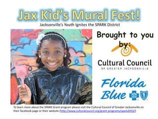 Jacksonville’s Youth Ignites the SPARK District
To learn more about the SPARK Grant program please visit the Cultural Council of Greater Jacksonville on
their facebook page or their website (http://www.culturalcouncil.org/grant-programs/spark2016/)
 