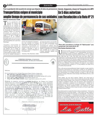 LLaa CCaalllele EntAreyetatecnuicmhioiento Martes 02 de diciembre de 2014 
Transportistas exigen al municipio 
amplíe tiempo de permanencia de sus unidades 
En 5 días autorizan 
con Resolución a la Ruta Nº 21 
n hecho increíble y por demás ilegal, ha ocurrido en el interior de la 
Gerencia de Transportes de la Municipalidad Provincial de 
Huamanga, porque el Gerente, Subgerente y el Asesor Legal de Uesta Gerencia, autorizaron el funcionamiento de la Ruta 21, cuya gestión 
duró nada más que 5 días. Pero para crear esta nueva Ruta, estos 
“empresarios” tuvieron que cancelar la Autorización de funcionamiento de 
la Ruta 18 de la Empresa Sol Naciente, y para ello fabricaron una “causal” 
con una de las mismas concesionarias de la Ruta 18. El nuevo Gerente de la 
Ruta 21 es Edison Chancos Llocclla, quien representa ahora a la Empresa 
de Servicios Múltiples “Turismo Chancos” S.A. Ruta 21, cuya empresa 
tiene la Resolución de Gerencia Nº 113-2014-MPH/GT de fecha 26 de 
noviembre del presente año. 
Pero, sobre este acto presumiblemente ilegal e irregular, se supo cuando les 
alcanzaron la Resolución de Cancelación a la Ruta 18, de inmediato la 
Gerente y demás concesionarios de esta Ruta 18 se dieron cuenta, que 4 de 
sus concesionarios, ya se habían asociado a la Ruta 21, ellos son Olga 
Gutiérrez Quispe, Marcelino Gómez Quispe, Ruth Marleny Rivera y José 
Rivera Joyo. 
Cabe señalar, que esta nueva empresa “fabricó” una causal para la 
cancelación de la Ruta 18, el día 21 de noviembre del presente año, firmada 
por Olga Gutiérrez Quispe como Gerente de la Empresa Sol Naciente; 
cuando en realidad la Gerente sería otra persona; quien justamente ya 
vendría solicitando la anulación de la Autorización y nulidad de la 
Resolución 113-2014 del 26 de noviembre, firmado por el Gerente de 
Transportes Ing. Ronnie Yoshitomi Durán, cuya resolución fue visada 
también por el Subgerente Edwin Lama Acevedo, y el Asesor Legal Abog. 
Franklin Gutiérrez Sulca. 
Esta Autorización en su parte Resolutiva indica textualmente: “Autorizar la 
Modificación de su recorrido original…y debe ceñirse a lo que estipule el 
Plan de Desarrollo Urbano de Ayacucho y la autoridad edil”. Estos hechos 
deberían ser investigados y el alcalde provincial debe tomar cartas en el 
asunto y evitar algún enfrentamiento entre los asociados y concesionarios, 
porque la Autorización obtenida era para 10 años, señaló una de las 
concesionarias de esta Ruta 18, que sirve con 12 unidades a la ciudadanía, 
cuyo recorrido es desde Warpas hasta Mollepata. 
Tras la aprobación del acuerdo de concejo que dispone 22 años de permanencia 
ras la aprobación del 
Acuerdo de Concejo que 
dispone el tiempo de Tpermanencia de los vehículos de 
servicio público de la ciudad en 22 
años, Jhon Barrientos, Presidente de 
la Asociación de Empresarios de 
Transporte Público de Ayacucho, 
p r e s e n t ó u n r e c u r s o d e 
reconsideración solicitando que se 
amplíe a 25 años el tiempo de 
permanencia de sus unidades, 
precisando que de no ser así se 
desabastecería el servicio en toda la 
zona metropolitana de la provincia 
Huamanga. 
" E s t amo s s o l i c i t a n d o l a 
modificatoria del Acuerdo de 
Concejo aprobado días atrás, por lo 
que pedimos que el tiempo de 
permanencia de nuestras unidades 
sea de 25 años y no de 22 como 
acordó el pleno de regidores. Ahora, 
del total de unidades dedicadas al 
servicio de transporte de pasajeros, 
con este Acuerdo de Concejo 
saldrían del mercado un total de 90 
vehí culos , oc a s ionando un 
desabasteciendo del servicio en la 
ciudad y afectando a toda la 
población", expresó el dirigente de 
los transportistas. 
Asimismo, Jhon Barrientos señaló 
que luego de reunirse con el alcalde, 
éste les habría recomendado que 
p r e s e n t e n e l r e c u r s o d e 
reconsideración mañana (hoy), 
presumiéndose que la autoridad edil 
tendría la seguridad que el pedido 
sería atendido por el pleno del 
Concejo municipal, dándole una 
solución inmediata. 
Manuel Ventura/La Calle 
Gerente, Subgerente y Asesor de Transportes de la MPH 
*Para ello cancelaron a la Ruta 18 “fabricando” una 
causal por una socia de la 18 
Félix Huamán Sánchez/La Calle 
DIARIO REGIONAL DE MAYOR CREDIBILIDAD 
La Calle 
 