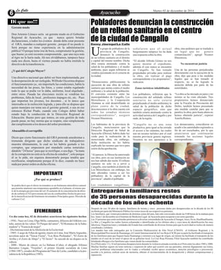LLaa CCaalllele EntAreytaecnuicmhioento Martes 02 de diciembre de 2014 
Pobladores denuncian la construcción 
de un relleno sanitario en el centro 
de la ciudad de Cangallo 
n grupo de pobladores de la 
provincia de Cangallo, 
denunció la construcción Ude un relleno sanitario en el distrito 
y capital del mismo nombre. Dicha 
obra estaría atentando contra la 
salud de los pobladores y el medio 
ambiente, pues según refirieron se 
vendría ejecutando en el corazón de 
la ciudad. 
“Denunciamos públicamente la 
ejecución de una obra de relleno 
sanitario que atenta contra el medio 
ambiente y la salud de la población. 
El convenio existente entre las 
municipalidades de Cangallo, Los 
Morochucos y la Cooperación 
Alemana se está desarrollando en 
pleno centro de la ciudad, 
desconocemos si la obra cuenta con 
todos los estudios técnicos 
cor r e spondi ent e s ” , a s eguró 
Nicanor Hinostroza. 
Los habitantes de la provincia de 
Cangallo, mencionaron que la 
Dirección Regional de Salud de 
Ayacucho (Diresa), habría dado luz 
verde para la realización de la 
mencionada obra; sin embargo, 
dicha institución no les habría 
explicado las razones que tuvo para 
emitir dicha aprobación. 
“Al parecer, la Diresa ha autorizado 
esa obra, pero en esa institución no 
nos han sabido dar razón. El relleno 
sanitario no solo va a servir a 
Cangallo, sino también al distrito de 
Los Morochucos; sin embargo, los 
más afectados vamos a ser los 
pobladores de la capital de la 
provincia”, añadió el poblador. 
Los ciudadanos cangallinos, 
obra, sino pedimos que se traslade a 
un luga r que no gene r e 
contaminación”, agregó Nicanor 
Hinostroza. 
No encuentran justicia 
Una de las personas perjudicadas 
directamente con la ejecución de la 
obra, dijo que pese a las medidas 
legales que se han tomado al 
respecto, no se ha logrado la 
atención debida por parte de las 
autoridades. 
“La obra se ha iniciado en junio y mi 
terreno se ha visto afectado. Tres 
propietarios hemos denunciado 
ante la Fiscalía de Prevención del 
Delito, también hemos presentado 
una medida cautelar para que se 
paralice la obra; pero hasta ahora no 
hemos obtenido justicia”, expresó 
Aurelia Ramos. 
Los denunciantes, coincidieron en 
acudir a las autoridades regionales a 
fin de ser escuchados, por lo que 
anunciaron que continuarán 
tomando las acciones legales 
correspondientes. 
s e ñ a l a r o n q u e e l a c t u a l 
burgomaestre tampoco les ha dada 
una respuesta sobre la obra. 
“El alcalde Alfredo Gómez no nos 
quiere mostrar el expediente, 
además él casi nunca se encuentra 
en Cangallo. Se han tomado 
propiedades privadas para realizar 
la obra, sin realizar el pago 
correspondiente a los propietarios”, 
indicaron. 
Zonas turísticas inhabilitadas 
Los pobladores, refirieron que la 
construcción del señalado relleno 
s a n i t a r i o n o s o l o e s t a r í a 
perjudicando el medio ambientey la 
salud de la población de dicho 
espacio geográfico, sino que 
también estaría atentando contra la 
actividad turística de Cangallo y por 
ende, de la región. 
“Cangallo no es una zona 
productiva, pero igual se ha cerrado 
el acceso a las cataratas, las cuales 
son un recurso turístico por el cual 
nuestra provincia genera ingresos. 
Nosotros no nos oponemos a la 
Di que no!!! 
Gerente mudo 
Don Artemio Límaco sería un gerente mudo en el Gobierno 
Regional de Ayacucho, ya que nunca quiere brindar 
declaraciones, a todos los eventos donde debe estar presente 
el GRA, mandan a cualquier gerente , porque él no puede ir. 
Será porque no tiene experiencia en la administración 
pública? O porque teme irse de boca, comprometer la gestión, 
que bueno ya está recontra comprometida , que una raya más 
al tigre no le haría nada. Ah nos olvidábamos, tampoco hace 
nada nos dicen, hasta el viernes pasado no había emitido la 
directiva de la transferencia. 
¿Y qué del Colegio Mayor? 
Una directiva nacional que debió ser bien implementada, por 
la desesperación de ser reelegido, Wilfredo Oscorima dispuso 
el funcionamiento ya , sin importarle las condiciones, había la 
necesidad de las poses, las fotos, y como estaba regalando 
todo lo que se podía ver lo daba, uniforme, local alquilado , 
entre otros. Pasada las elecciones recién se vendrían los 
problemas, falta de local , profesores impagos etc, etc. Pues 
que importan los jóvenes, los docentes , si lo único que 
interesaba es la reelección lograda, y para ello se dispuso que 
quien manejara ese tema sea el gerente general, o sea en ese 
entonces Richar Prado, cuando este Colegio debió haber 
estado bajo la conducción de la Dirección Regional de 
Educación. Bueno pero que tontos, en esta gestión de todo 
puede pasar, no hay norma que se respete, sino simplemente 
dar cumplimiento a los deseos del señor presidente. 
Abusadillo el corruptillo 
Dicen que cierto funcionario del GRA pretende amedrentar a 
tremenda dirigente que dicho sindicato de trabajadores 
muestra últimamente, lo cual no les habría gustado a los 
corruptos, que empezaron por mandarle cartas notariales 
dándole “24 horas” para que se rectifique, o sea diga : “la mata 
de la corrupción no está en la oficina de estudios”, solo porque 
él se lo pide, sin siquiera demostrarle porque tendría que 
rectificarse, simplemente porque él lo dice, cuando no hace 
nada por poner orden en dicha oficina. 
IMPORTANTE 
¿Por qué se produce? 
Se podría decir que el efecto invernadero es un fenómeno atmosférico natural 
que permite mantener una temperatura agradable en el planeta, al retener par-te 
de la energía que proviene del sol. El aumento de la concentración de dióxi-do 
de carbono (CO2) proveniente del uso de combustibles fósiles ha provoca-do 
la intensificacion del fenómeno invernadero.Principales gases: Dioxido de 
carbono/ Co2. 
Un día como hoy, 02 de diciembre ocurrieron los siguientes hechos 
- 
EFEMERIDES 
1956.- Nace en Lima, Olga Milla, cantautora, difusora del folklore cos-teño, 
autora de los valses "El Parque del amor", "El Romance de la Sahu-madora" 
y "Esencia de mujer". 
- Día Internacional de la Abolición de la Esclavitud. 
- 1969.- Luego de 4 días de agonía, muere en Lima, José María Arguedas, 
novelista autor de "Yawar Fiesta", "Los Ríos Profundos", "El Zorro de 
Arriba y el Zorro de Abajo" y "El Sexto". Se suicidó de un disparo en la 
cabeza. 
- 2000.- Muere de cáncer, en La Habana (Cuba), el abogado Alfonso 
Barrantes Lingán, "Frejolito", el primer Alcalde socialista de Lima 
(1984-1987), creador del Programa del Vaso de Leche, candidato a la pre-sidencia 
de la República (1985). 
Danny Jáuregui/La Calle 
Entregarán a familiares restos 
de 35 personas desaparecidas durante la 
década de los años ochenta 
Después de casi 30 años de espera, familiares de treinta y cinco personas dadas por desaparecidas en la década de los 80 
recibirán por parte del Ministerio Público los restos óseos de sus respectivos parientes. 
Los familiares, que vienen procedentes de distintas zonas del país, han sido convocados desde las 9:00 horas de la mañana para 
hoy lunes 1 de diciembre en el Instituto de Medicina Legal de Ayacucho para recuperar a sus seres queridos. 
Las 35 personas que serán restituidas pertenecen a diversas comunidades de Ayacucho (Chungui, Anco, Sivia, HuallhuaHuanta, 
La Mar y Cangallo) las cuáles fueron exhumadas e identificadas en los últimos años y cuya tarea de identificación fue muy 
laboriosa. Organizaciones y entidades del Estado han contribuido de diversas formas para que la actividad se realice de manera 
coordinada y solidaria. 
Los ataúdes han sido entregados por la Comisión Multisectorial de Alto Nivel (CMAN) el Gobierno Regional, y la 
Municipalidad Provincial de Huamanga; el Comité Internacional de la Cruz Roja (CICR) por su parte ha facilitado el transporte 
de los familiares para que lleguen hasta Huamanga y retornen a su lugar de origen, así mismo ha facilitado el transporte de los 
ataúdes en el caso de no tener el apoyo de su gobierno local. La Cruz Roja Peruana, Filial Ayacucho también ha contribuido 
brindando albergue a los familiares que vienen desde las comunidades. 
En el Perú entre 13 y 16 mil personas desaparecieron durante la violencia armada ocurrida en el Perú entre los años 1980 y 2000. 
Muchas familias siguen sin tener noticias y requieren de saber qué ocurrió con sus parientes, enterrar dignamente sus restos, 
resolver problemas relacionados con la viudez u orfandad, recibir apoyo económico, atención psicológica o psicosocial, 
acceder a la justicia, realizar actos de memoria, obtener el reconocimiento de la desaparición y obtener compensaciones y 
reparación. 
 