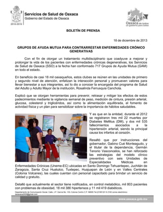 BOLETÍN DE PRENSA
18 de diciembre de 2013

GRUPOS DE AYUDA MUTUA PARA CONTRARRESTAR ENFERMEDADES CRÓNICO
GENERATIVAS
Con el fin de otorgar un tratamiento multidisciplinario que coadyuve a mejorar y
prolongar la vida de los pacientes con enfermedades crónicas degenerativas, los Servicios
de Salud de Oaxaca (SSO) a la fecha han conformado 717 Grupos de Ayuda Mutua (GAM)
en todo el estado.
En beneficio de casi 18 mil oaxaqueños, estos clubes se reúnen en las unidades de primero
y segundo nivel de atención, enfatizan la interacción personal y promueven valores para
llevar bienestar a sus integrantes, así lo dio a conocer la encargada del programa de Salud
del Adulto y Adulto Mayor de la institución, Rosalinda Ferrusquia Canchola.
Explicó que se otorgan herramientas para prevenir, retrasar y mitigar los efectos de estos
padecimientos mediante la vigilancia semanal de peso, medición de cintura, presión arterial,
glucosa, colesterol y triglicéridos, así como la alimentación equilibrada, el fomento de
actividad física y un plan para sensibilizar sobre la importancia de hábitos saludables.
Y es que en la entidad, durante el 2012
se registraron tres mil 22 muertes por
Diabetes Mellitus (DM), y dos mil 535
fallecimientos
asociados
a
la
hipertensión arterial, siendo la principal
causa los infartos al corazón.
Resaltó que por instrucciones del
gobernador, Gabino Cué Monteagudo, y
el titular de la dependencia, Germán
Tenorio Vasconcelos, se han reforzado
las estrategias del modelo clínico
preventivo con seis Unidades de
Especialidades
Médicas
en
Enfermedades Crónicas (Uneme-EC) ubicadas en Santo Domingo Tehuantepec, Juchitán de
Zaragoza, Santa Cruz Huatulco, Tuxtepec, Huajuapan de León y en Valles Centrales
(Colonia Volcanes), las cuales cuentan con personal capacitado para brindar un servicio de
calidad y gratuito.
Detalló que actualmente el sector tiene notificados, en control metabólico, mil 803 pacientes
con problemas de obesidad, 18 mil 386 hipertensos y 11 mil 419 diabéticos.
Departamento de Comunicación Social, Calle: J.P. García No. 103, Colonia Centro C.P. 68000 Tel.(01951)51 6 2163 correo electrónico:
ssoaxaca2005@gmail.com

 
