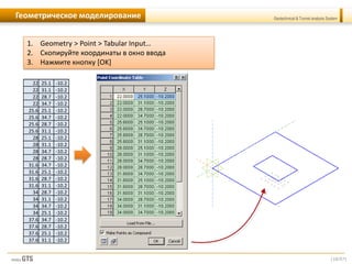 [10/57]
Geotechnical & Tunnel analysis SystemГеометрическое моделирование
1. Geometry > Point > Tabular Input…
2. Скопируйте координаты в окно ввода
3. Нажмите кнопку [OK]
22 25.1 -10.2
22 31.1 -10.2
22 28.7 -10.2
22 34.7 -10.2
25.6 25.1 -10.2
25.6 34.7 -10.2
25.6 28.7 -10.2
25.6 31.1 -10.2
28 25.1 -10.2
28 31.1 -10.2
28 34.7 -10.2
28 28.7 -10.2
31.6 34.7 -10.2
31.6 25.1 -10.2
31.6 28.7 -10.2
31.6 31.1 -10.2
34 28.7 -10.2
34 31.1 -10.2
34 34.7 -10.2
34 25.1 -10.2
37.6 34.7 -10.2
37.6 28.7 -10.2
37.6 25.1 -10.2
37.6 31.1 -10.2
 
