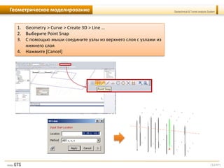 [12/57]
Geotechnical & Tunnel analysis SystemГеометрическое моделирование
1. Geometry > Curve > Create 3D > Line …
2. Выберите Point Snap
3. С помощью мыши соедините узлы из верхнего слоя с узлами из
нижнего слоя
4. Нажмите [Cancel]
 