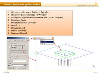 [13/57]
Geotechnical & Tunnel analysis SystemГеометрическое моделирование
1. Geometry > Generator Feature > Extrude …
2. Измените фильтр выбора на Wire (W)
3. Выберите подсвеченный элемент wire (как на рисунке)
4. Direction: Z-Axis
5. Отметьте Reverse Direction
6. Length: 3
7. Отметьте Solid
8. Name: Выемка1
9. Нажмите [Apply]
 