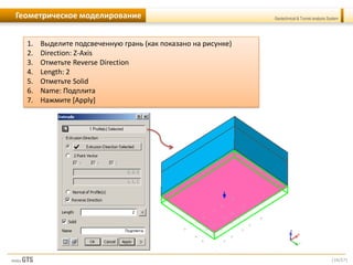 [16/57]
Geotechnical & Tunnel analysis SystemГеометрическое моделирование
1. Выделите подсвеченную грань (как показано на рисунке)
2. Direction: Z-Axis
3. Отметьте Reverse Direction
4. Length: 2
5. Отметьте Solid
6. Name: Подплита
7. Нажмите [Apply]
 