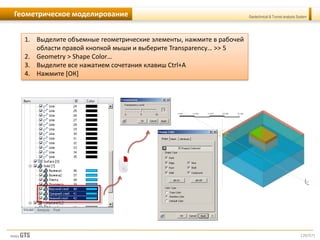 [20/57]
Geotechnical & Tunnel analysis SystemГеометрическое моделирование
1. Выделите объемные геометрические элементы, нажмите в рабочей
области правой кнопкой мыши и выберите Transparency… >> 5
2. Geometry > Shape Color…
3. Выделите все нажатием сочетания клавиш Ctrl+A
4. Нажмите [ОК]
 