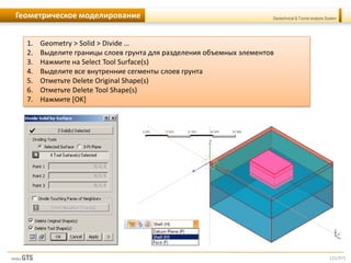 [21/57]
Geotechnical & Tunnel analysis SystemГеометрическое моделирование
1. Geometry > Solid > Divide …
2. Выделите границы слоев грунта для разделения объемных элементов
3. Нажмите на Select Tool Surface(s)
4. Выделите все внутренние сегменты слоев грунта
5. Отметьте Delete Original Shape(s)
6. Отметьте Delete Tool Shape(s)
7. Нажмите [OK]
 