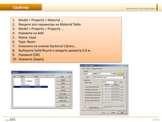 [23/57]
Geotechnical & Tunnel analysis SystemСвойства
1. Model > Property > Material …
2. Введите все параметры из Material Table
3. Model > Property > Property …
4. Нажмите на Add
5. Name: Свая
6. Type: Beam
7. Кликните на кнопке Sectional Library…
8. Выберите Solid Round и введите диаметр 0.8 м
9. Нажмите [OK]
10. Нажмите [Apply]
 