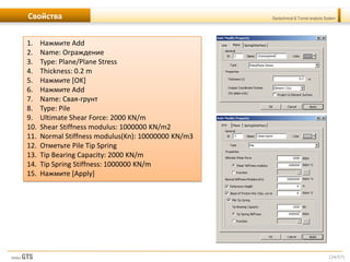 [24/57]
Geotechnical & Tunnel analysis SystemСвойства
1. Нажмите Add
2. Name: Ограждение
3. Type: Plane/Plane Stress
4. Thickness: 0.2 m
5. Нажмите [OK]
6. Нажмите Add
7. Name: Свая-грунт
8. Type: Pile
9. Ultimate Shear Force: 2000 KN/m
10. Shear Stiffness modulus: 1000000 KN/m2
11. Normal Stiffness modulus(Kn): 10000000 KN/m3
12. Отметьте Pile Tip Spring
13. Tip Bearing Capacity: 2000 KN/m
14. Tip Spring Stiffness: 1000000 KN/m
15. Нажмите [Apply]
 