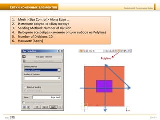 [29/57]
Geotechnical & Tunnel analysis SystemСетки конечных элементов
1. Mesh > Size Control > Along Edge …
2. Измените ракурс на «Вид сверху»
3. Seeding Method: Number of Division
4. Выберите все ребра (измените опцию выбора на Polyline)
5. Number of Divisions: 10
6. Нажмите [Apply]
 