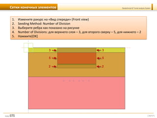 [30/57]
Geotechnical & Tunnel analysis SystemСетки конечных элементов
1. Измените ракурс на «Вид спереди» (Front view)
2. Seeding Method: Number of Division
3. Выберите ребра как показано на рисунке
4. Number of Divisions: для верхнего слоя – 3, для второго сверху – 5, для нижнего – 2
5. Нажмите[OK]
 