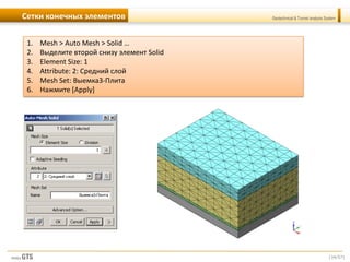 [34/57]
Geotechnical & Tunnel analysis SystemСетки конечных элементов
1. Mesh > Auto Mesh > Solid …
2. Выделите второй снизу элемент Solid
3. Element Size: 1
4. Attribute: 2: Средний слой
5. Mesh Set: Выемка3-Плита
6. Нажмите [Apply]
 