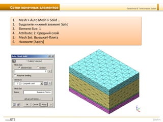 [35/57]
Geotechnical & Tunnel analysis SystemСетки конечных элементов
1. Mesh > Auto Mesh > Solid …
2. Выделите нижний элемент Solid
3. Element Size: 1
4. Attribute: 2: Средний слой
5. Mesh Set: Выемка4-Плита
6. Нажмите [Apply]
 