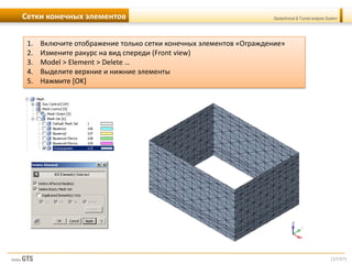 [37/57]
Geotechnical & Tunnel analysis SystemСетки конечных элементов
1. Включите отображение только сетки конечных элементов «Ограждение»
2. Измените ракурс на вид спереди (Front view)
3. Model > Element > Delete …
4. Выделите верхние и нижние элементы
5. Нажмите [OK]
 