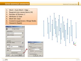 [43/57]
Geotechnical & Tunnel analysis SystemСетки конечных элементов
1. Mesh > Auto Mesh > Edge …
2. Выделите все линии (всего 24)
3. Number of Division: 1
4. Attribute: 6: Свая
5. Mesh Set: Сваи
6. Снимите выделение с Merge Nodes
7. Нажмите [Apply]
 
