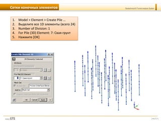 [44/57]
Geotechnical & Tunnel analysis SystemСетки конечных элементов
1. Model > Element > Create Pile …
2. Выделите все 1D элементы (всего 24)
3. Number of Division: 1
4. For Pile (3D) Element: 7: Свая-грунт
5. Нажмите [OK]
 