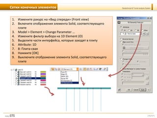 [45/57]
Geotechnical & Tunnel analysis SystemСетки конечных элементов
1. Измените ракурс на «Вид спереди» (Front view)
2. Включите отображения элемента Solid, соответствующего
плите
3. Model > Element > Change Parameter …
4. Измените фильтр выбора на 1D Element (O)
5. Выделите части интерфейса, которые заходят в плиту
6. Attribute: 1D
7. 8: Плита-свая
8. Нажмите [OK]
9. Выключите отображение элемента Solid, соответствующего
плите
 